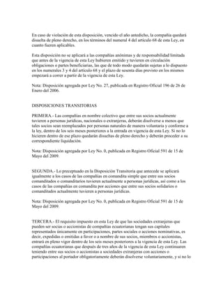 En caso de violación de esta disposición, vencido el año antedicho, la compañía quedará
disuelta de pleno derecho, en los términos del numeral 4 del artículo 68 de esta Ley, en
cuanto fueren aplicables.
Esta disposición no se aplicará a las compañías anónimas y de responsabilidad limitada
que antes de la vigencia de esta Ley hubieren emitido y tuvieren en circulación
obligaciones o partes beneficiarias, las que de todo modo quedarán sujetas a lo dispuesto
en los numerales 3 y 4 del artículo 68 y el plazo de sesenta días previsto en los mismos
empezará a correr a partir de la vigencia de esta Ley.
Nota: Disposición agregada por Ley No. 27, publicada en Registro Oficial 196 de 26 de
Enero del 2006.
DISPOSICIONES TRANSITORIAS
PRIMERA.- Las compañías en nombre colectivo que entre sus socios actualmente
tuvieren a personas jurídicas, nacionales o extranjeras, deberán disolverse a menos que
tales socios sean reemplazados por personas naturales de manera voluntaria y conforme a
la ley, dentro de los seis meses posteriores a la entrada en vigencia de esta Ley. Si no lo
hicieren dentro de ese plazo quedarán disueltas de pleno derecho y deberán proceder a su
correspondiente liquidación.
Nota: Disposición agregada por Ley No. 0, publicada en Registro Oficial 591 de 15 de
Mayo del 2009.
SEGUNDA.- Lo preceptuado en la Disposición Transitoria que antecede se aplicará
igualmente a los casos de las compañías en comandita simple que entre sus socios
comanditados o comanditarios tuvieren actualmente a personas jurídicas, así como a los
casos de las compañías en comandita por acciones que entre sus socios solidarios o
comanditados actualmente tuvieren a personas jurídicas.
Nota: Disposición agregada por Ley No. 0, publicada en Registro Oficial 591 de 15 de
Mayo del 2009.
TERCERA.- El requisito impuesto en esta Ley de que las sociedades extranjeras que
pueden ser socias o accionistas de compañías ecuatorianas tengan sus capitales
representados únicamente en participaciones, partes sociales o acciones nominativas, es
decir, expedidas o emitidas a favor o a nombre de sus socios, miembros o accionistas,
entrará en pleno vigor dentro de los seis meses posteriores a la vigencia de esta Ley. Las
compañías ecuatorianas que después de tres años de la vigencia de esta Ley continuaren
teniendo entre sus socios o accionistas a sociedades extranjeras con acciones o
participaciones al portador obligatoriamente deberán disolverse voluntariamente, y si no lo
 