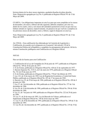hicieren dentro de los doce meses siguientes, quedarán disueltas de pleno derecho.
Nota: Disposición agregada por Ley No. 0, publicada en Registro Oficial 591 de 15 de
Mayo del 2009.
CUARTA.- Las obligaciones impuestas en esta Ley para que sean cumplidas en los meses
de diciembre y de enero y febrero del año siguiente, deberán cumplirse, por esta vez,
dentro de los cuatro, cinco y seis meses del calendario posteriores al mes en que esta Ley
hubiere entrado en vigencia, respectivamente, sin perjuicio de que vuelvan a cumplirse en
los próximos meses de diciembre, enero y febrero, según lo dispuesto en esta Ley.
Nota: Disposición agregada por Ley No. 0, publicada en Registro Oficial 591 de 15 de
Mayo del 2009.
Art. FINAL.- Esta codificación fue elaborada por la Comisión de Legislación y
Codificación, de acuerdo con lo dispuesto en el numeral 2 del artículo 139 de la
Constitución Política de la República y cumplidos los presupuestos del artículo 160 de la
misma Constitución, publíquese esta Codificación en el Registro Oficial.
NOTAS
Han servido de fuentes para esta Codificación:
1. Codificación de la Ley de Compañías de 28 de junio de 1977, publicada en el Registro
Oficial No. 389 de 28 de julio de 1977.
2. Fe de Erratas, publicada en el Registro Oficial No. 428 de 22 de septiembre de 1977.
3. Decreto Supremo No. 3135-A, de 4 de enero de 1979, publicado en el Registro Oficial
No. 761 de 29 de enero de 1979.
4. Fe de Erratas, publicada en el Registro Oficial No. 770 de 9 de febrero de 1979.
5. Ley 122, de 16 de marzo de 1983, Ley de Regulación Económica y Control del Gasto
Público, publicada en el Registro Oficial No. 453 de 17 de marzo de 1983.
6. Decreto Ley 25, de 29 de mayo de 1986, publicado en el Registro Oficial No. 450 de 4
de junio de 1986.
7. Ley 57, de 2 de diciembre de 1986, publicada en el Registro Oficial No. 577 de 3 de
diciembre de 1986.
8. Ley 58, de 19 de diciembre de 1986, publicada en el Registro Oficial No. 594 de 30 de
diciembre de 1986.
9. Ley 31, de 7 de junio de 1989, publicada en el Registro Oficial No. 222 de 29 de junio
de 1989.
10. Ley 31, de 26 de mayo de 1993, Ley de Mercado de Valores, publicada en el
Suplemento al Registro Oficial No. 199 de 28 de mayo de 1993.
11. Ley 51, de 29 de diciembre de 1993, publicada en el Registro Oficial No. 349 de 31 de
diciembre de 1993.
12. Ley 46, de 2 de diciembre de 1997, publicada en el Registro Oficial No. 219 de 19 de
 