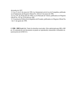 diciembre de 1997.
13. Ley 53, de 21 de enero de 1998, Ley Interpretativa de la Ley de Compañías, publicada
en el Suplemento del Registro Oficial No. 242 de 23 de enero de 1998.
14. Ley 107, de 30 de junio de 1998, Ley de Mercado de Valores, publicada en el Registro
Oficial No. 367 de 23 de julio de 1998.
15. Constitución Política de la República del Ecuador, publicada en el Registro Oficial No.
1 de 11 de agosto de 1998.
© 1988 - 2009 Lexis S.A. Todos los derechos reservados. Sitio optimizado para 800 x 600
px. El contenido de este documento no puede ser reproducido, transmitido o difundido sin
autorización de LEXIS S.A.
 