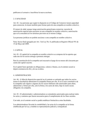 publicarse el extracto e inscribirse la nueva escritura.
2. CAPACIDAD
Art. 42.- Las personas que según lo dispuesto en el Código de Comercio tienen capacidad
para comerciar, la tienen también para formar parte de una compañía en nombre colectivo.
El menor de edad, aunque tenga autorización general para comerciar, necesita de
autorización especial para asociarse en una compañía en nombre colectivo, autorización
que se le concederá en los términos previstos en el mismo Código.
Las personas jurídicas no podrán asociarse a una compañía en nombre colectivo.
Nota: Inciso final agregado por Art. 3 de Ley No. 0, publicada en Registro Oficial 591 de
15 de Mayo del 2009.
3. CAPITAL
Art. 43.- El capital de la compañía en nombre colectivo se compone de los aportes que
cada uno de los socios entrega o promete entregar.
Para la constitución de la compañía será necesario el pago de no menos del cincuenta por
ciento del capital suscrito.
Si el capital fuere aportado en obligaciones, valores o bienes, en el contrato social se
dejará constancia de ello y de sus avalúos.
4. ADMINISTRACION
Art. 44.- A falta de disposición especial en el contrato se entiende que todos los socios
tienen la facultad de administrar la compañía firmar por ella. Si en el acto constitutivo de
la compañía solo alguno o algunos de los socios hubieren sido autorizados para obrar,
administrar y firmar por ella, solo la firma y los actos de éstos, bajo la razón social,
obligarán a la compañía.
Art. 45.- El administrador o administradores se entenderán autorizados para realizar todos
los actos y contratos que fueren necesarios para el cumplimiento de los fines sociales.
Con todo, en el contrato social se podrá establecer limitación a estas facultades.
Los administradores llevarán la contabilidad y las actas de la compañía en la forma
establecida por la Ley y tendrán su representación judicial y extrajudicial.
 
