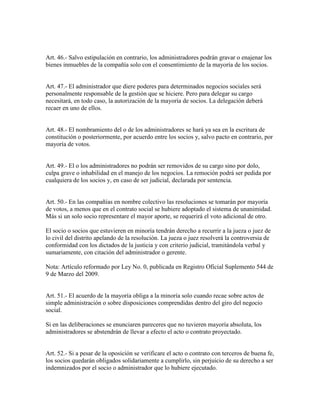 Art. 46.- Salvo estipulación en contrario, los administradores podrán gravar o enajenar los
bienes inmuebles de la compañía solo con el consentimiento de la mayoría de los socios.
Art. 47.- El administrador que diere poderes para determinados negocios sociales será
personalmente responsable de la gestión que se hiciere. Pero para delegar su cargo
necesitará, en todo caso, la autorización de la mayoría de socios. La delegación deberá
recaer en uno de ellos.
Art. 48.- El nombramiento del o de los administradores se hará ya sea en la escritura de
constitución o posteriormente, por acuerdo entre los socios y, salvo pacto en contrario, por
mayoría de votos.
Art. 49.- El o los administradores no podrán ser removidos de su cargo sino por dolo,
culpa grave o inhabilidad en el manejo de los negocios. La remoción podrá ser pedida por
cualquiera de los socios y, en caso de ser judicial, declarada por sentencia.
Art. 50.- En las compañías en nombre colectivo las resoluciones se tomarán por mayoría
de votos, a menos que en el contrato social se hubiere adoptado el sistema de unanimidad.
Más si un solo socio representare el mayor aporte, se requerirá el voto adicional de otro.
El socio o socios que estuvieren en minoría tendrán derecho a recurrir a la jueza o juez de
lo civil del distrito apelando de la resolución. La jueza o juez resolverá la controversia de
conformidad con los dictados de la justicia y con criterio judicial, tramitándola verbal y
sumariamente, con citación del administrador o gerente.
Nota: Artículo reformado por Ley No. 0, publicada en Registro Oficial Suplemento 544 de
9 de Marzo del 2009.
Art. 51.- El acuerdo de la mayoría obliga a la minoría solo cuando recae sobre actos de
simple administración o sobre disposiciones comprendidas dentro del giro del negocio
social.
Si en las deliberaciones se enunciaren pareceres que no tuvieren mayoría absoluta, los
administradores se abstendrán de llevar a efecto el acto o contrato proyectado.
Art. 52.- Si a pesar de la oposición se verificare el acto o contrato con terceros de buena fe,
los socios quedarán obligados solidariamente a cumplirlo, sin perjuicio de su derecho a ser
indemnizados por el socio o administrador que lo hubiere ejecutado.
 