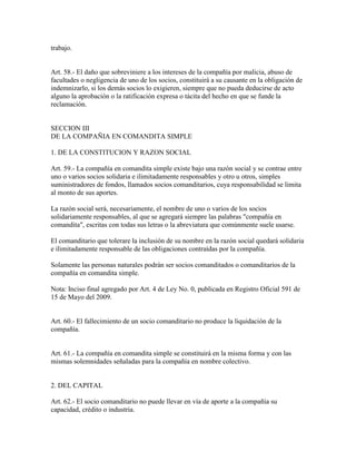 trabajo.
Art. 58.- El daño que sobreviniere a los intereses de la compañía por malicia, abuso de
facultades o negligencia de uno de los socios, constituirá a su causante en la obligación de
indemnizarlo, si los demás socios lo exigieren, siempre que no pueda deducirse de acto
alguno la aprobación o la ratificación expresa o tácita del hecho en que se funde la
reclamación.
SECCION III
DE LA COMPAÑIA EN COMANDITA SIMPLE
1. DE LA CONSTITUCION Y RAZON SOCIAL
Art. 59.- La compañía en comandita simple existe bajo una razón social y se contrae entre
uno o varios socios solidaria e ilimitadamente responsables y otro u otros, simples
suministradores de fondos, llamados socios comanditarios, cuya responsabilidad se limita
al monto de sus aportes.
La razón social será, necesariamente, el nombre de uno o varios de los socios
solidariamente responsables, al que se agregará siempre las palabras "compañía en
comandita", escritas con todas sus letras o la abreviatura que comúnmente suele usarse.
El comanditario que tolerare la inclusión de su nombre en la razón social quedará solidaria
e ilimitadamente responsable de las obligaciones contraídas por la compañía.
Solamente las personas naturales podrán ser socios comanditados o comanditarios de la
compañía en comandita simple.
Nota: Inciso final agregado por Art. 4 de Ley No. 0, publicada en Registro Oficial 591 de
15 de Mayo del 2009.
Art. 60.- El fallecimiento de un socio comanditario no produce la liquidación de la
compañía.
Art. 61.- La compañía en comandita simple se constituirá en la misma forma y con las
mismas solemnidades señaladas para la compañía en nombre colectivo.
2. DEL CAPITAL
Art. 62.- El socio comanditario no puede llevar en vía de aporte a la compañía su
capacidad, crédito o industria.
 