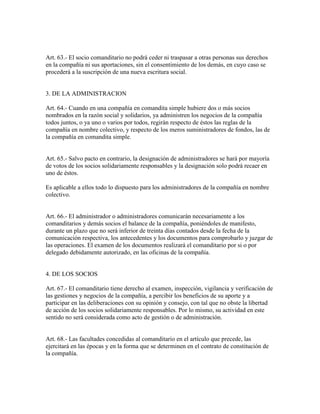 Art. 63.- El socio comanditario no podrá ceder ni traspasar a otras personas sus derechos
en la compañía ni sus aportaciones, sin el consentimiento de los demás, en cuyo caso se
procederá a la suscripción de una nueva escritura social.
3. DE LA ADMINISTRACION
Art. 64.- Cuando en una compañía en comandita simple hubiere dos o más socios
nombrados en la razón social y solidarios, ya administren los negocios de la compañía
todos juntos, o ya uno o varios por todos, regirán respecto de éstos las reglas de la
compañía en nombre colectivo, y respecto de los meros suministradores de fondos, las de
la compañía en comandita simple.
Art. 65.- Salvo pacto en contrario, la designación de administradores se hará por mayoría
de votos de los socios solidariamente responsables y la designación solo podrá recaer en
uno de éstos.
Es aplicable a ellos todo lo dispuesto para los administradores de la compañía en nombre
colectivo.
Art. 66.- El administrador o administradores comunicarán necesariamente a los
comanditarios y demás socios el balance de la compañía, poniéndoles de manifesto,
durante un plazo que no será inferior de treinta días contados desde la fecha de la
comunicación respectiva, los antecedentes y los documentos para comprobarlo y juzgar de
las operaciones. El examen de los documentos realizará el comanditario por si o por
delegado debidamente autorizado, en las oficinas de la compañía.
4. DE LOS SOCIOS
Art. 67.- El comanditario tiene derecho al examen, inspección, vigilancia y verificación de
las gestiones y negocios de la compañía, a percibir los beneficios de su aporte y a
participar en las deliberaciones con su opinión y consejo, con tal que no obste la libertad
de acción de los socios solidariamente responsables. Por lo mismo, su actividad en este
sentido no será considerada como acto de gestión o de administración.
Art. 68.- Las facultades concedidas al comanditario en el artículo que precede, las
ejercitará en las épocas y en la forma que se determinen en el contrato de constitución de
la compañía.
 