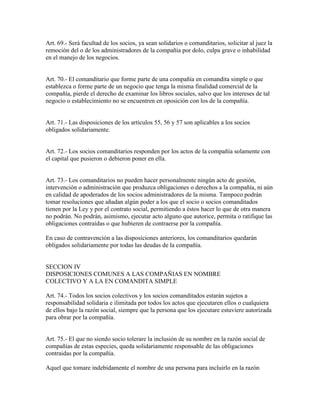 Art. 69.- Será facultad de los socios, ya sean solidarios o comanditarios, solicitar al juez la
remoción del o de los administradores de la compañía por dolo, culpa grave o inhabilidad
en el manejo de los negocios.
Art. 70.- El comanditario que forme parte de una compañía en comandita simple o que
establezca o forme parte de un negocio que tenga la misma finalidad comercial de la
compañía, pierde el derecho de examinar los libros sociales, salvo que los intereses de tal
negocio o establecimiento no se encuentren en oposición con los de la compañía.
Art. 71.- Las disposiciones de los artículos 55, 56 y 57 son aplicables a los socios
obligados solidariamente.
Art. 72.- Los socios comanditarios responden por los actos de la compañía solamente con
el capital que pusieron o debieron poner en ella.
Art. 73.- Los comanditarios no pueden hacer personalmente ningún acto de gestión,
intervención o administración que produzca obligaciones o derechos a la compañía, ni aún
en calidad de apoderados de los socios administradores de la misma. Tampoco podrán
tomar resoluciones que añadan algún poder a los que el socio o socios comanditados
tienen por la Ley y por el contrato social, permitiendo a éstos hacer lo que de otra manera
no podrán. No podrán, asimismo, ejecutar acto alguno que autorice, permita o ratifique las
obligaciones contraídas o que hubieren de contraerse por la compañía.
En caso de contravención a las disposiciones anteriores, los comanditarios quedarán
obligados solidariamente por todas las deudas de la compañía.
SECCION IV
DISPOSICIONES COMUNES A LAS COMPAÑIAS EN NOMBRE
COLECTIVO Y A LA EN COMANDITA SIMPLE
Art. 74.- Todos los socios colectivos y los socios comanditados estarán sujetos a
responsabilidad solidaria e ilimitada por todos los actos que ejecutaren ellos o cualquiera
de ellos bajo la razón social, siempre que la persona que los ejecutare estuviere autorizada
para obrar por la compañía.
Art. 75.- El que no siendo socio tolerare la inclusión de su nombre en la razón social de
compañías de estas especies, queda solidariamente responsable de las obligaciones
contraidas por la compañía.
Aquel que tomare indebidamente el nombre de una persona para incluirlo en la razón
 