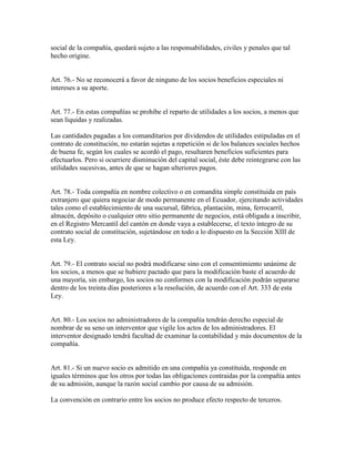social de la compañía, quedará sujeto a las responsabilidades, civiles y penales que tal
hecho origine.
Art. 76.- No se reconocerá a favor de ninguno de los socios beneficios especiales ni
intereses a su aporte.
Art. 77.- En estas compañías se prohíbe el reparto de utilidades a los socios, a menos que
sean líquidas y realizadas.
Las cantidades pagadas a los comanditarios por dividendos de utilidades estipuladas en el
contrato de constitución, no estarán sujetas a repetición si de los balances sociales hechos
de buena fe, según los cuales se acordó el pago, resultaren beneficios suficientes para
efectuarlos. Pero si ocurriere disminución del capital social, éste debe reintegrarse con las
utilidades sucesivas, antes de que se hagan ulteriores pagos.
Art. 78.- Toda compañía en nombre colectivo o en comandita simple constituida en país
extranjero que quiera negociar de modo permanente en el Ecuador, ejercitando actividades
tales como el establecimiento de una sucursal, fábrica, plantación, mina, ferrocarril,
almacén, depósito o cualquier otro sitio permanente de negocios, está obligada a inscribir,
en el Registro Mercantil del cantón en donde vaya a establecerse, el texto íntegro de su
contrato social de constitución, sujetándose en todo a lo dispuesto en la Sección XIII de
esta Ley.
Art. 79.- El contrato social no podrá modificarse sino con el consentimiento unánime de
los socios, a menos que se hubiere pactado que para la modificación baste el acuerdo de
una mayoría, sin embargo, los socios no conformes con la modificación podrán separarse
dentro de los treinta días posteriores a la resolución, de acuerdo con el Art. 333 de esta
Ley.
Art. 80.- Los socios no administradores de la compañía tendrán derecho especial de
nombrar de su seno un interventor que vigile los actos de los administradores. El
interventor designado tendrá facultad de examinar la contabilidad y más documentos de la
compañía.
Art. 81.- Si un nuevo socio es admitido en una compañía ya constituida, responde en
iguales términos que los otros por todas las obligaciones contraidas por la compañía antes
de su admisión, aunque la razón social cambio por causa de su admisión.
La convención en contrario entre los socios no produce efecto respecto de terceros.
 