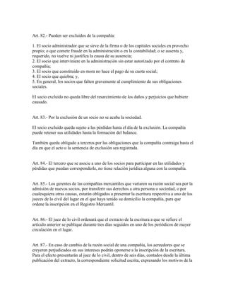 Art. 82.- Pueden ser excluidos de la compañía:
1. El socio administrador que se sirve de la firma o de los capitales sociales en provecho
propio; o que comete fraude en la administración o en la contabilidad; o se ausenta y,
requerido, no vuelve ni justifica la causa de su ausencia;
2. El socio que interviniere en la administración sin estar autorizado por el contrato de
compañía;
3. El socio que constituido en mora no hace el pago de su cuota social;
4. El socio que quiebra; y,
5. En general, los socios que falten gravemente al cumplimiento de sus obligaciones
sociales.
El socio excluido no queda libre del resarcimiento de los daños y perjuicios que hubiere
causado.
Art. 83.- Por la exclusión de un socio no se acaba la sociedad.
El socio excluido queda sujeto a las pérdidas hasta el día de la exclusión. La compañía
puede retener sus utilidades hasta la formación del balance.
También queda obligado a terceros por las obligaciones que la compañía contraiga hasta el
día en que el acto o la sentencia de exclusión sea registrada.
Art. 84.- El tercero que se asocie a uno de los socios para participar en las utilidades y
pérdidas que puedan corresponderle, no tiene relación jurídica alguna con la compañía.
Art. 85.- Los gerentes de las compañías mercantiles que variaren su razón social sea por la
admisión de nuevos socios, por transferir sus derechos a otra persona o sociedad, o por
cualesquiera otras causas, estarán obligados a presentar la escritura respectiva a uno de los
jueces de lo civil del lugar en el que haya tenido su domicilio la compañía, para que
ordene la inscripción en el Registro Mercantil.
Art. 86.- El juez de lo civil ordenará que el extracto de la escritura a que se refiere el
artículo anterior se publique durante tres días seguidos en uno de los periódicos de mayor
circulación en el lugar.
Art. 87.- En caso de cambio de la razón social de una compañía, los acreedores que se
creyeren perjudicados en sus intereses podrán oponerse a la inscripción de la escritura.
Para el efecto presentarán al juez de lo civil, dentro de seis días, contados desde la última
publicación del extracto, la correspondiente solicitud escrita, expresando los motivos de la
 