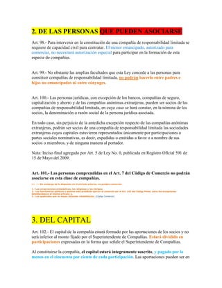2. DE LAS PERSONAS QUE PUEDEN ASOCIARSE
Art. 98.- Para intervenir en la constitución de una compañía de responsabilidad limitada se
requiere de capacidad civil para contratar. El menor emancipado, autorizado para
comerciar, no necesitará autorización especial para participar en la formación de esta
especie de compañías.
Art. 99.- No obstante las amplias facultades que esta Ley concede a las personas para
constituir compañías de responsabilidad limitada, no podrán hacerlo entre padres e
hijos no emancipados ni entre cónyuges.
Art. 100.- Las personas jurídicas, con excepción de los bancos, compañías de seguro,
capitalización y ahorro y de las compañías anónimas extranjeras, pueden ser socios de las
compañías de responsabilidad limitada, en cuyo caso se hará constar, en la nómina de los
socios, la denominación o razón social de la persona jurídica asociada.
En todo caso, sin perjuicio de la antedicha excepción respecto de las compañías anónimas
extranjeras, podrán ser socias de una compañía de responsabilidad limitada las sociedades
extranjeras cuyos capitales estuvieren representados únicamente por participaciones o
partes sociales nominativas, es decir, expedidas o emitidas a favor o a nombre de sus
socios o miembros, y de ninguna manera al portador.
Nota: Inciso final agregado por Art. 5 de Ley No. 0, publicada en Registro Oficial 591 de
15 de Mayo del 2009.
Art. 101.- Las personas comprendidas en el Art. 7 del Código de Comercio no podrán
asociarse en esta clase de compañías.
Art. 7.- Sin embargo de lo dispuesto en el artículo anterior, no pueden comerciar:
1.- Las corporaciones eclesiásticas, los religiosos y los clérigos;
2.- Los funcionarios públicos a quienes está prohibido ejercer el comercio por el Art. 242 del Código Penal, salvo las excepciones
establecidas en el mismo artículo; y,
3.- Los quebrados que no hayan obtenido rehabilitación. (Código Comercio)
3. DEL CAPITAL
Art. 102.- El capital de la compañía estará formado por las aportaciones de los socios y no
será inferior al monto fijado por el Superintendente de Compañías. Estará dividido en
participaciones expresadas en la forma que señale el Superintendente de Compañías.
Al constituirse la compañía, el capital estará íntegramente suscrito, y pagado por lo
menos en el cincuenta por ciento de cada participación. Las aportaciones pueden ser en
 