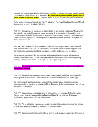 numerario o en especie y, en este último caso, consistir en bienes muebles o inmuebles que
correspondan a la actividad de la compañía. El saldo del capital deberá integrarse en un
plazo no mayor de doce meses, a contarse desde la fecha de constitución de la compañía.
Nota: Inciso primero reformado por Art. 99-g) de Ley No. 4, publicada en Registro Oficial
Suplemento 34 de 13 de Marzo del 2000.
Art. 103.- Los aportes en numerario se depositarán en una cuenta especial de "Integración
de Capital", que será abierta en un banco a nombre de la compañía en formación. Los
certificados de depósito de tales aportes se protocolizarán con la escritura correspondiente.
Constituida la compañía, el banco depositario pondrá los valores en cuenta a disposición
de los administradores.
Art. 104.- Si la aportación fuere en especie, en la escritura respectiva se hará constar el
bien en que consista, su valor, la transferencia de dominio en favor de la compañía y las
participaciones que correspondan a los socios a cambio de las especies aportadas.
Estas serán avaluadas por los socios o por peritos por ellos designados, y los avalúos
incorporados al contrato. Los socios responderán solidariamente frente a la compañía y
con respecto a terceros por el valor asignado a las especies aportadas.
Art. 105.- La constitución del capital o su aumento no podrá llevarse a cabo mediante
suscripción pública.
Art. 106.- Las participaciones que comprenden los aportes de capital de esta compañía
serán iguales, acumulativas e indivisibles. No se admitirá la cláusula de interés fijo.
La compañía entregará a cada socio un certificado de aportación en el que constará,
necesariamente, su carácter de no negociable y el número de las participaciones que por su
aporte le correspondan.
Art. 107.- La participación de cada socio es transmisible por herencia. Si los herederos
fueren varios, estarán representados en la compañía por la persona que designaren.
Igualmente, las partes sociales son indivisibles.
Art. 108.- No se admitirán prestaciones accesorias ni aportaciones suplementarias, sino en
el caso y en la proporción que lo establezca el contrato social.
Art. 109.- La compañía formará un fondo de reserva hasta que éste alcance por lo menos al
 