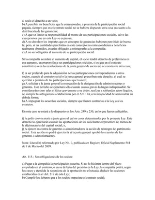 al socio el derecho a un voto;
b) A percibir los beneficios que le correspondan, a prorrata de la participación social
pagada, siempre que en el contrato social no se hubiere dispuesto otra cosa en cuanto a la
distribución de las ganancias;
c) A que se limite su responsabilidad al monto de sus participaciones sociales, salvo las
excepciones que en esta Ley se expresan;
d) A no devolver los importes que en concepto de ganancias hubieren percibido de buena
fe, pero, si las cantidades percibidas en este concepto no correspondieren a beneficios
realmente obtenidos, estarán obligados a reintegrarlas a la compañía;
e) A no ser obligados al aumento de su participación social.
Si la compañía acordare el aumento de capital, el socio tendrá derecho de preferencia en
ese aumento, en proporción a sus participaciones sociales, si es que en el contrato
constitutivo o en las resoluciones de la junta general de socios no se conviniere otra cosa;
f) A ser preferido para la adquisición de las participaciones correspondientes a otros
socios, cuando el contrato social o la junta general prescriban este derecho, el cual se
ejercitar a prorrata de las participaciones que tuviere;
g) A solicitar a la junta general la revocación de la designación de administradores o
gerentes. Este derecho se ejercitará sólo cuando causas graves lo hagan indispensable. Se
considerarán como tales el faltar gravemente a su deber, realizar a sabiendas actos ilegales,
no cumplir las obligaciones establecidas por el Art. 124, o la incapacidad de administrar en
debida forma;
h) A impugnar los acuerdos sociales, siempre que fueren contrarias a la Ley o a los
estatutos.
En este caso se estará a lo dispuesto en los Arts. 249 y 250, en lo que fueren aplicables.
i) A pedir convocatoria a junta general en los casos determinados por la presente Ley. Este
derecho lo ejercitarán cuando las aportaciones de los solicitantes representen no menos de
la décima parte del capital social; y,
j) A ejercer en contra de gerentes o administradores la acción de reintegro del patrimonio
social. Esta acción no podrá ejercitarla si la junta general aprobó las cuentas de los
gerentes o administradores.
Nota: Literal h) reformado por Ley No. 0, publicada en Registro Oficial Suplemento 544
de 9 de Marzo del 2009.
Art. 115.- Son obligaciones de los socios:
a) Pagar a la compañía la participación suscrita. Si no lo hicieren dentro del plazo
estipulado en el contrato, o en su defecto del previsto en la Ley, la compañía podrá, según
los cases y atendida la naturaleza de la aportación no efectuada, deducir las acciones
establecidas en el Art. 219 de esta Ley;
b) Cumplir los deberes que a los socios impusiere el contrato social;
 