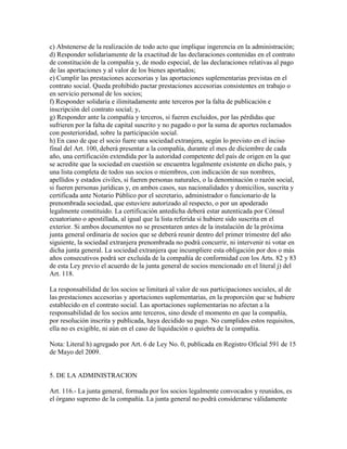 c) Abstenerse de la realización de todo acto que implique ingerencia en la administración;
d) Responder solidariamente de la exactitud de las declaraciones contenidas en el contrato
de constitución de la compañía y, de modo especial, de las declaraciones relativas al pago
de las aportaciones y al valor de los bienes aportados;
e) Cumplir las prestaciones accesorias y las aportaciones suplementarias previstas en el
contrato social. Queda prohibido pactar prestaciones accesorias consistentes en trabajo o
en servicio personal de los socios;
f) Responder solidaria e ilimitadamente ante terceros por la falta de publicación e
inscripción del contrato social; y,
g) Responder ante la compañía y terceros, si fueren excluidos, por las pérdidas que
sufrieren por la falta de capital suscrito y no pagado o por la suma de aportes reclamados
con posterioridad, sobre la participación social.
h) En caso de que el socio fuere una sociedad extranjera, según lo previsto en el inciso
final del Art. 100, deberá presentar a la compañía, durante el mes de diciembre de cada
año, una certificación extendida por la autoridad competente del país de origen en la que
se acredite que la sociedad en cuestión se encuentra legalmente existente en dicho país, y
una lista completa de todos sus socios o miembros, con indicación de sus nombres,
apellidos y estados civiles, si fueren personas naturales, o la denominación o razón social,
si fueren personas jurídicas y, en ambos casos, sus nacionalidades y domicilios, suscrita y
certificada ante Notario Público por el secretario, administrador o funcionario de la
prenombrada sociedad, que estuviere autorizado al respecto, o por un apoderado
legalmente constituido. La certificación antedicha deberá estar autenticada por Cónsul
ecuatoriano o apostillada, al igual que la lista referida si hubiere sido suscrita en el
exterior. Si ambos documentos no se presentaren antes de la instalación de la próxima
junta general ordinaria de socios que se deberá reunir dentro del primer trimestre del año
siguiente, la sociedad extranjera prenombrada no podrá concurrir, ni intervenir ni votar en
dicha junta general. La sociedad extranjera que incumpliere esta obligación por dos o más
años consecutivos podrá ser excluida de la compañía de conformidad con los Arts. 82 y 83
de esta Ley previo el acuerdo de la junta general de socios mencionado en el literal j) del
Art. 118.
La responsabilidad de los socios se limitará al valor de sus participaciones sociales, al de
las prestaciones accesorias y aportaciones suplementarias, en la proporción que se hubiere
establecido en el contrato social. Las aportaciones suplementarias no afectan a la
responsabilidad de los socios ante terceros, sino desde el momento en que la compañía,
por resolución inscrita y publicada, haya decidido su pago. No cumplidos estos requisitos,
ella no es exigible, ni aún en el caso de liquidación o quiebra de la compañía.
Nota: Literal h) agregado por Art. 6 de Ley No. 0, publicada en Registro Oficial 591 de 15
de Mayo del 2009.
5. DE LA ADMINISTRACION
Art. 116.- La junta general, formada por los socios legalmente convocados y reunidos, es
el órgano supremo de la compañía. La junta general no podrá considerarse válidamente
 