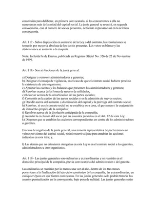 constituida para deliberar, en primera convocatoria, si los concurrentes a ella no
representan más de la mitad del capital social. La junta general se reunirá, en segunda
convocatoria, con el número de socios presentes, debiendo expresarse así en la referida
convocatoria.
Art. 117.- Salvo disposición en contrario de la Ley o del contrato, las resoluciones se
tomarán por mayoría absoluta de los socios presentes. Los votos en blanco y las
abstenciones se sumarán a la mayoría.
Nota: Incluida Fe de Erratas, publicada en Registro Oficial No. 326 de 25 de Noviembre
de 1999.
Art. 118.- Son atribuciones de la junta general:
a) Designar y remover administradores y gerentes;
b) Designar el consejo de vigilancia, en el caso de que el contrato social hubiere previsto
la existencia de este organismo;
c) Aprobar las cuentas y los balances que presenten los administradores y gerentes;
d) Resolver acerca de la forma de reparto de utilidades;
e) Resolver acerca de la amortización de las partes sociales;
f) Consentir en la cesión de las partes sociales y en la admisión de nuevos socios;
g) Decidir acerca del aumento o disminución del capital y la prórroga del contrato social;
h) Resolver, si en el contrato social no se establece otra cosa, el gravamen o la enajenación
de inmuebles propios de la compañía;
i) Resolver acerca de la disolución anticipada de la compañía;
j) Acordar la exclusión del socio por las causales previstas en el Art. 82 de esta Ley;
k) Disponer que se entablen las acciones correspondientes en contra de los administradores
o gerentes.
En caso de negativa de la junta general, una minoría representativa de por lo menos un
veinte por ciento del capital social, podrá recurrir al juez para entablar las acciones
indicadas en esta letra; y,
l) Las demás que no estuvieren otorgadas en esta Ley o en el contrato social a los gerentes,
administradores u otro organismos.
Art. 119.- Las juntas generales son ordinarias y extraordinarias y se reunirán en el
domicilio principal de la compañía, previa convocatoria del administrador o del gerente.
Las ordinarias se reunirán por lo menos una vez al año, dentro de los tres meses
posteriores a la finalización del ejercicio económico de la compañía, las extraordinarias, en
cualquier época en que fueren convocadas. En las juntas generales sólo podrán tratarse los
asuntos puntualizados en la convocatoria, bajo pena de nulidad. Las juntas generales serán
 