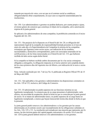 tomarán por mayoría de votos, a no ser que en el contrato social se establezca
obligatoriedad de obrar conjuntamente, en cuyo caso se requerirá unanimidad para las
resoluciones.
Art. 130.- Los administradores o gerentes no podrán dedicarse, por cuenta propia o ajena,
al mismo género de comercio que constituye el objeto de la compañía, salvo autorización
expresa de la junta general.
Se aplicará a los administradores de estas compañías, la prohibición contenida en el inciso
Segundo del Art. 261.
Art. 131.- Sin perjuicio de lo dispuesto en el literal b) del Art. 20, es obligación del
representante legal de la compañía de responsabilidad limitada presentar en el mes de
enero de cada año a la Superintendencia de Compañías la nómina de las compañías
extranjeras que figuraren como socias suyas, con indicación de los nombres,
nacionalidades y domicilios correspondientes, junto con xerocopias notariadas de las
certificaciones y de las listas mencionadas en el literal h) del Art. 115, que hubieren
recibido de tales socias según dicho literal.
Si la compañía no hubiere recibido ambos documentos por la o las socias extranjeras
obligadas a entregarlos, la obligación impuesta en el inciso anterior será cumplida dentro
de los cinco primeros días del siguiente mes de febrero, con indicación de la socia o socias
remisas.
Nota: Artículo sustituido por Art. 7 de Ley No. 0, publicada en Registro Oficial 591 de 15
de Mayo del 2009.
Art. 132.- Son aplicables a los gerentes o administradores las disposiciones constantes en
los Arts. 129 al 133, inclusive, del Código de Comercio.
Art. 133.- El administrador no podrá separarse de sus funciones mientras no sea
legalmente reemplazado. La renuncia que de su cargo presentare el administrador, surte
efectos, sin necesidad de aceptación, desde la fecha en que es conocida por la junta general
de socios. Si se tratare de administrador único, no podrá separarse de su cargo hasta ser
legalmente reemplazado, a menos que hayan transcurrido treinta días desde la fecha en que
la presentó.
La junta general podrá remover a los administradores o a los gerentes por las causas
determinadas en el contrato social o por incumplimiento de las obligaciones señaladas en
los Arts. 124, 125 y 131. La resolución será tomada por una mayoría que represente, por lo
menos, las dos terceras partes del capital pagado concurrente a la sesión. En el caso del
Art. 128 la junta general deberá remover a los administradores o a los gerentes.
 
