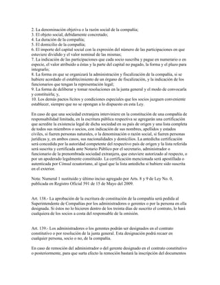 2. La denominación objetiva o la razón social de la compañía;
3. El objeto social, debidamente concretado;
4. La duración de la compañía;
5. El domicilio de la compañía;
6. El importe del capital social con la expresión del número de las participaciones en que
estuviere dividido y el valor nominal de las mismas;
7. La indicación de las participaciones que cada socio suscriba y pague en numerario o en
especie, el valor atribuido a éstas y la parte del capital no pagado, la forma y el plazo para
integrarlo;
8. La forma en que se organizará la administración y fiscalización de la compañía, si se
hubiere acordado el establecimiento de un órgano de fiscalización, y la indicación de los
funcionarios que tengan la representación legal;
9. La forma de deliberar y tomar resoluciones en la junta general y el modo de convocarla
y constituirla; y,
10. Los demás pactos lícitos y condiciones especiales que los socios juzguen conveniente
establecer, siempre que no se opongan a lo dispuesto en esta Ley.
En caso de que una sociedad extranjera interviniere en la constitución de una compañía de
responsabilidad limitada, en la escritura pública respectiva se agregarán una certificación
que acredite la existencia legal de dicha sociedad en su país de origen y una lista completa
de todos sus miembros o socios, con indicación de sus nombres, apellidos y estados
civiles, si fueren personas naturales, o la denominación o razón social, si fueren personas
jurídicas y, en ambos casos, sus nacionalidades y domicilios. La antedicha certificación
será concedida por la autoridad competente del respectivo país de origen y la lista referida
será suscrita y certificada ante Notario Público por el secretario, administrador o
funcionario de la prenombrada sociedad extranjera, que estuviere autorizado al respecto, o
por un apoderado legalmente constituido. La certificación mencionada será apostillada o
autenticada por Cónsul ecuatoriano, al igual que la lista antedicha si hubiere sido suscrita
en el exterior.
Nota: Numeral 1 sustituido y último inciso agregado por Arts. 8 y 9 de Ley No. 0,
publicada en Registro Oficial 591 de 15 de Mayo del 2009.
Art. 138.- La aprobación de la escritura de constitución de la compañía será pedida al
Superintendente de Compañías por los administradores o gerentes o por la persona en ella
designada. Si éstos no lo hicieren dentro de los treinta días de suscrito el contrato, lo hará
cualquiera de los socios a costa del responsable de la omisión.
Art. 139.- Los administradores o los gerentes podrán ser designados en el contrato
constitutivo o por resolución de la junta general. Esta designación podrá recaer en
cualquier persona, socio o no, de la compañía.
En caso de remoción del administrador o del gerente designado en el contrato constitutivo
o posteriormente, para que surta efecto la remoción bastará la inscripción del documentos
 