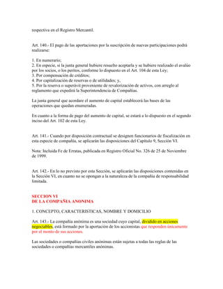 respectiva en el Registro Mercantil.
Art. 140.- El pago de las aportaciones por la suscripción de nuevas participaciones podrá
realizarse:
1. En numerario;
2. En especie, si la junta general hubiere resuelto aceptarla y se hubiere realizado el avalúo
por los socios, o los peritos, conforme lo dispuesto en el Art. 104 de esta Ley;
3. Por compensación de créditos;
4. Por capitalización de reservas o de utilidades; y,
5. Por la reserva o superávit proveniente de revalorización de activos, con arreglo al
reglamento que expedirá la Superintendencia de Compañías.
La junta general que acordare el aumento de capital establecerá las bases de las
operaciones que quedan enumeradas.
En cuanto a la forma de pago del aumento de capital, se estará a lo dispuesto en el segundo
inciso del Art. 102 de esta Ley.
Art. 141.- Cuando por disposición contractual se designen funcionarios de fiscalización en
esta especie de compañía, se aplicarán las disposiciones del Capítulo 9, Sección VI.
Nota: Incluida Fe de Erratas, publicada en Registro Oficial No. 326 de 25 de Noviembre
de 1999.
Art. 142.- En lo no previsto por esta Sección, se aplicarán las disposiciones contenidas en
la Sección VI, en cuanto no se opongan a la naturaleza de la compañía de responsabilidad
limitada.
SECCION VI
DE LA COMPAÑIA ANONIMA
1. CONCEPTO, CARACTERISTICAS, NOMBRE Y DOMICILIO
Art. 143.- La compañía anónima es una sociedad cuyo capital, dividido en acciones
negociables, está formado por la aportación de los accionistas que responden únicamente
por el monto de sus acciones.
Las sociedades o compañías civiles anónimas están sujetas a todas las reglas de las
sociedades o compañías mercantiles anónimas.
 