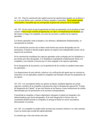Art. 161.- Para la constitución del capital suscrito las aportaciones pueden ser en dinero o
no, y en este último caso, consistir en bienes muebles o inmuebles. No se puede aportar
cosa mueble o inmueble que no corresponda al género de comercio de la compañía.
Art. 162.- En los casos en que la aportación no fuere en numerario, en la escritura se hará
constar el bien en que consista tal aportación, su valor y la transferencia de dominio que
del mismo se haga a la compañía, así como las acciones a cambio de las especies
aportadas.
Los bienes aportados serán avaluados y los informes, debidamente fundamentados, se
incorporarán al contrato.
En la constitución sucesiva los avalúos serán hechos por peritos designados por los
promotores. Cuando se decida aceptar aportes en especie será indispensable contar con la
mayoría de accionistas.
En la constitución simultánea las especies aportadas serán avaluadas por los fundadores o
por peritos por ellos designados. Los fundadores responderán solidariamente frente a la
compañía y con relación a terceros por el valor asignado a las especies aportadas.
En la designación de los peritos y en la aprobación de los avalúos no podrán tomar parte
los aportantes.
Las disposiciones de este artículo, relativas a la verificación del aporte que no consista en
numerario, no son aplicables cuando la compañía está formada sólo por los propietarios de
ese aporte.
Art. 163.- Los suscriptores harán sus aportes en dinero, mediante depósito en cuenta
especial, a nombre de la compañía en promoción, bajo la designación especial de "Cuenta
de Integración de Capital", la que será abierta en los bancos u otras instituciones de crédito
determinadas por los promotores en la escritura correspondiente.
Constituida la compañía, el banco depositario entregará el capital así integrado a los
administradores que fueren designados. Si la total integración se hiciere una vez
constituida definitivamente la compañía, la entrega la harán los socios suscriptores
directamente a la misma.
Art. 164.- La compañía no podrá emitir acciones por un precio inferior a su valor nominal
ni por un monto que exceda del capital aportado.
La emisión que viole esta norma será nula.
 