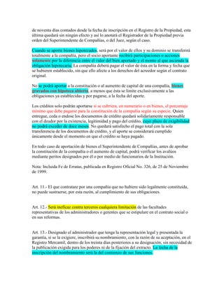 de noventa días contados desde la fecha de inscripción en el Registro de la Propiedad, esta
última quedará sin ningún efecto y así lo anotará el Registrador de la Propiedad previa
orden del Superintendente de Compañías, o del Juez, según el caso.
Cuando se aporte bienes hipotecados, será por el valor de ellos y su dominio se transferirá
totalmente a la compañía, pero el socio aportante recibirá participaciones o acciones
solamente por la diferencia entre el valor del bien aportado y el monto al que ascienda la
obligación hipotecaria. La compañía deberá pagar el valor de ésta en la forma y fecha que
se hubieren establecido, sin que ello afecte a los derechos del acreedor según el contrato
original.
No se podrá aportar a la constitución o al aumento de capital de una compañía, bienes
gravados con hipoteca abierta, a menos que ésta se limite exclusivamente a las
obligaciones ya establecidas y por pagarse, a la fecha del aporte.
Los créditos solo podrán aportarse si se cubriera, en numerario o en bienes, el porcentaje
mínimo que debe pagarse para la constitución de la compañía según su especie. Quien
entregue, ceda o endose los documentos de crédito quedará solidariamente responsable
con el deudor por la existencia, legitimidad y pago del crédito, cuyo plazo de exigibilidad
no podrá exceder de doce meses. No quedará satisfecho el pago total con la sola
transferencia de los documentos de crédito, y el aporte se considerará cumplido
únicamente desde el momento en que el crédito se haya pagado.
En todo caso de aportación de bienes el Superintendente de Compañías, antes de aprobar
la constitución de la compañía o el aumento de capital, podrá verificar los avalúos
mediante peritos designados por él o por medio de funcionarios de la Institución.
Nota: Incluida Fe de Erratas, publicada en Registro Oficial No. 326, de 25 de Noviembre
de 1999.
Art. 11.- El que contratare por una compañía que no hubiere sido legalmente constituida,
no puede sustraerse, por esta razón, al cumplimiento de sus obligaciones.
Art. 12.- Será ineficaz contra terceros cualquiera limitación de las facultades
representativas de los administradores o gerentes que se estipulare en el contrato social o
en sus reformas.
Art. 13.- Designado el administrador que tenga la representación legal y presentada la
garantía, si se la exigiere, inscribirá su nombramiento, con la razón de su aceptación, en el
Registro Mercantil, dentro de los treinta días posteriores a su designación, sin necesidad de
la publicación exigida para los poderes ni de la fijación del extracto. La fecha de la
inscripción del nombramiento será la del comienzo de sus funciones.
 