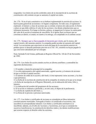 resguardos. Los títulos de acción conferidos antes de la inscripción de la escritura de
constitución o del contrato en que se aumente el capital son nulos.
Art. 174.- Si en el acto constitutivo no se hubiere reglamentado la emisión de acciones, lo
hará la junta general de accionistas o el órgano competente. En todo caso, el reglamento
expresará: el número y clase de acciones que se emitan; el precio de cada acción; la forma
y plazo en que debe cubrirse el valor de las acciones y las demás estipulaciones que se
estimaren necesarias. Si el pago se hiciera a plazos, se pagará por lo menos la cuarta parte
del valor de la acción al momento de suscribirla. Si el aporte fuere en bienes que no
consistan en dinero, se estará, en cuanto a la entrega, a lo estipulado en el contrato social.
Art. 175.- Siempre que se haya pagado el cincuenta por ciento, por lo menos, del
capital inicial o del aumento anterior, la compañía podrá acordar un aumento del capital
social. Los accionistas que estuvieren en mora del pago de la suscripción anterior no
podrán ejercer el derecho preferente previsto en el Art. 181, mientras no hayan pagado lo
que estuvieren adeudando por tal concepto.
Nota: Incluida Fe de Erratas, publicada en Registro Oficial No. 326 de 25 de Noviembre
de 1999.
Art. 176.- Los títulos de acción estarán escritos en idioma castellano y contendrán las
siguientes declaraciones:
1. El nombre y domicilio principal de la compañía;
2. La cifra representativa del capital autorizado, capital suscrito y el número de acciones
en que se divide el capital suscrito;
3. El número de orden de la acción y del título, si éste representa varias acciones, y la clase
a que pertenece;
4. La fecha de la escritura de constitución de la compañía, la notaría en la que se la otorgó
y la fecha de inscripción en el Registro Mercantil, con la indicación del tomo, folio y
número;
5. La indicación del nombre del propietario de las acciones;
6. Si la acción es ordinaria o preferida y, en este caso, el objeto de la preferencia;
7. La fecha de expedición del título; y,
8. La firma de la persona o personas autorizadas.
Art. 177.- Los títulos y certificados de acciones se extenderán en libros talonarios
correlativamente numerados. Entregado el título o el certificado al accionista, éste
suscribirá el correspondiente talonario. Los títulos y certificados nominativos se
inscribirán, además, en el Libro de Acciones y Accionistas, en el que se anotarán las
sucesivas transferencias, la constitución de derechos reales y las demás modificaciones
que ocurran respecto al derecho sobre las acciones.
 