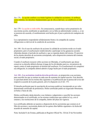 Art. 178.- La acción confiere a su titular legítimo la calidad de accionista y le atribuye,
como mínimo, los derechos fundamentales que de ella se derivan y se establecen en esta
Ley.
Art. 179.- La acción es indivisible. En consecuencia, cuando haya varios propietarios de
una misma acción, nombrarán un apoderado o en su falta un administrador común; y, si no
se pusieren de acuerdo, el nombramiento será hecho por el juez a petición de cualquiera de
ellos.
Los copropietarios responderán solidariamente frente a la compañía de cuantas
obligaciones se deriven de la condición de accionista.
Art. 180.- En el caso de usufructo de acciones la calidad de accionista reside en el nudo
propietario; pero el usufructuario tendrá derecho a participar en las ganancias sociales
obtenidas durante el período de usufructo y que se repartan dentro del mismo. El ejercicio
de los demás derechos de accionista corresponde, salvo disposición contraria del contrato
social, al nudo propietario.
Cuando el usufructo recayere sobre acciones no liberadas, el usufructuario que desee
conservar su derecho deberá efectuar el pago de los dividendos pasivos, sin perjuicio de
repetir contra el nudo propietario al término del usufructo. Si el usufructuario no cumpliere
esa obligación, la compañía deberá admitir el pago hecho por el nudo propietario.
Art. 181.- Los accionistas tendrán derecho preferente, en proporción a sus acciones,
para suscribir las que se emitan en cada caso de aumento de capital suscrito. Este derecho
se ejercitará dentro de los treinta días siguientes a la publicación por la prensa del aviso del
respectiva acuerdo de la junta general, salvo lo dispuesto en el Art. 175.
El derecho preferente para la suscripción de acciones podrá ser incorporado en un valor
denominado certificado de preferencia. Dicho certificado podrá ser negociado libremente,
en bolsa o fuera de ella.
Dichos certificados darán derecho a sus titulares o adquirentes a suscribir las acciones
determinadas en el certificado, en las mismas condiciones que señala la Ley, con el
estatuto y las resoluciones de la compañía, dentro del plazo de vigencia.
Los certificados deberán ser puestos a disposición de los accionistas que consten en el
libro de acciones y accionistas dentro de los quince días hábiles siguientes a la fecha del
acuerdo de aumento de capital.
Nota: Incluida Fe de Erratas, publicada en Registro Oficial No. 326 de 25 de Noviembre
 