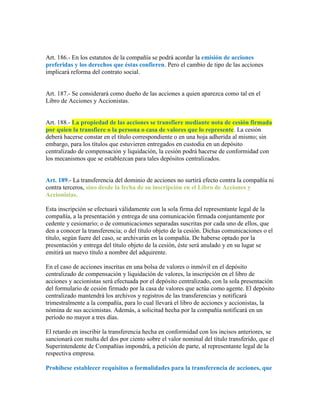 Art. 186.- En los estatutos de la compañía se podrá acordar la emisión de acciones
preferidas y los derechos que éstas confieren. Pero el cambio de tipo de las acciones
implicará reforma del contrato social.
Art. 187.- Se considerará como dueño de las acciones a quien aparezca como tal en el
Libro de Acciones y Accionistas.
Art. 188.- La propiedad de las acciones se transfiere mediante nota de cesión firmada
por quien la transfiere o la persona o casa de valores que lo represente. La cesión
deberá hacerse constar en el título correspondiente o en una hoja adherida al mismo; sin
embargo, para los títulos que estuvieren entregados en custodia en un depósito
centralizado de compensación y liquidación, la cesión podrá hacerse de conformidad con
los mecanismos que se establezcan para tales depósitos centralizados.
Art. 189.- La transferencia del dominio de acciones no surtirá efecto contra la compañía ni
contra terceros, sino desde la fecha de su inscripción en el Libro de Acciones y
Accionistas.
Esta inscripción se efectuará válidamente con la sola firma del representante legal de la
compañía, a la presentación y entrega de una comunicación firmada conjuntamente por
cedente y cesionario; o de comunicaciones separadas suscritas por cada uno de ellos, que
den a conocer la transferencia; o del título objeto de la cesión. Dichas comunicaciones o el
título, según fuere del caso, se archivarán en la compañía. De haberse optado por la
presentación y entrega del título objeto de la cesión, éste será anulado y en su lugar se
emitirá un nuevo título a nombre del adquirente.
En el caso de acciones inscritas en una bolsa de valores o inmóvil en el depósito
centralizado de compensación y liquidación de valores, la inscripción en el libro de
acciones y accionistas será efectuada por el depósito centralizado, con la sola presentación
del formulario de cesión firmado por la casa de valores que actúa como agente. El depósito
centralizado mantendrá los archivos y registros de las transferencias y notificará
trimestralmente a la compañía, para lo cual llevará el libro de acciones y accionistas, la
nómina de sus accionistas. Además, a solicitud hecha por la compañía notificará en un
período no mayor a tres días.
El retardo en inscribir la transferencia hecha en conformidad con los incisos anteriores, se
sancionará con multa del dos por ciento sobre el valor nominal del título transferido, que el
Superintendente de Compañías impondrá, a petición de parte, al representante legal de la
respectiva empresa.
Prohíbese establecer requisitos o formalidades para la transferencia de acciones, que
 