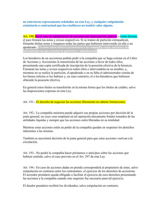 no estuvieren expresamente señalados en esta Ley, y cualquier estipulación
estatutaria o contractual que los establezca no tendrá valor alguno.
Art. 190.-En el caso de adjudicación de acciones por participación judicial o venta forzosa,
el juez firmará las notas y avisos respectivos. Si se tratare de partición extrajudicial,
firmarán dichas notas y traspasos todas las partes que hubieren intervenido en ella o un
apoderado. En estos casos deberá presentarse a la compañía copia auténtica del
instrumento en que consten la partición y adjudicación.
Los herederos de un accionista podrán pedir a la compañía que se haga constar en el Libro
de Acciones y Accionistas la transmisión de las acciones a favor de todos ellos,
presentando una copia certificada de inscripción de la posesión efectiva de la herencia.
Firmarán las notas y avisos respectivos todos ellos e intervendrán en su nombre, y,
mientras no se realice la partición, el apoderado o en su falta el administrador común de
los bienes relictos si los hubiere y, en caso contrario, el o los herederos que hubieren
obtenido la posesión efectiva.
En general estos títulos se transferirán en la misma forma que los títulos de crédito, salvo
las disposiciones expresas en esta Ley.
Art. 191.- El derecho de negociar las acciones libremente no admite limitaciones.
Art. 192.- La compañía anónima puede adquirir sus propias acciones por decisión de la
junta general, en cuyo caso empleará en tal operación únicamente fondos tomados de las
utilidades líquidas y siempre que las acciones estén liberadas en su totalidad.
Mientras estas acciones estén en poder de la compañía quedan en suspenso los derechos
inherentes a las mismas.
También se necesitará decisión de la junta general para que estas acciones vuelvan a la
circulación.
Art. 193.- No podrá la compañía hacer préstamos o anticipos sobre las acciones que
hubiere emitido, salvo el caso previsto en el Art. 297 de esta Ley.
Art. 194.- En caso de acciones dadas en prenda corresponderá al propietario de éstas, salvo
estipulación en contrario entre los contratantes, el ejercicio de los derechos de accionista.
El acreedor prendario queda obligado a facilitar el ejercicio de esos derechos presentando
las acciones a la compañía cuando este requisito fue necesario para tal ejercicio.
El deudor prendario recibirá los dividendos, salvo estipulación en contrario.
 