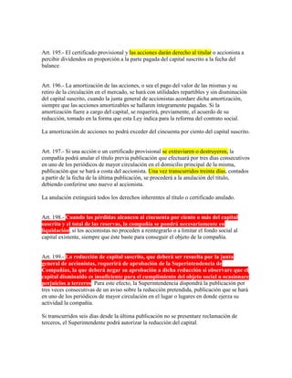 Art. 195.- El certificado provisional y las acciones darán derecho al titular o accionista a
percibir dividendos en proporción a la parte pagada del capital suscrito a la fecha del
balance.
Art. 196.- La amortización de las acciones, o sea el pago del valor de las mismas y su
retiro de la circulación en el mercado, se hará con utilidades repartibles y sin disminución
del capital suscrito, cuando la junta general de accionistas acordare dicha amortización,
siempre que las acciones amortizables se hallaren íntegramente pagadas. Si la
amortización fuere a cargo del capital, se requerirá, previamente, el acuerdo de su
reducción, tomado en la forma que esta Ley indica para la reforma del contrato social.
La amortización de acciones no podrá exceder del cincuenta por ciento del capital suscrito.
Art. 197.- Si una acción o un certificado provisional se extraviaren o destruyeren, la
compañía podrá anular el título previa publicación que efectuará por tres días consecutivos
en uno de los periódicos de mayor circulación en el domicilio principal de la misma,
publicación que se hará a costa del accionista. Una vez transcurridos treinta días, contados
a partir de la fecha de la última publicación, se procederá a la anulación del título,
debiendo conferirse uno nuevo al accionista.
La anulación extinguirá todos los derechos inherentes al título o certificado anulado.
Art. 198.- Cuando las pérdidas alcancen al cincuenta por ciento o más del capital
suscrito y el total de las reservas, la compañía se pondrá necesariamente en
liquidación, si los accionistas no proceden a reintegrarlo o a limitar el fondo social al
capital existente, siempre que éste baste para conseguir el objeto de la compañía.
Art. 199.- La reducción de capital suscrito, que deberá ser resuelta por la junta
general de accionistas, requerirá de aprobación de la Superintendencia de
Compañías, la que deberá negar su aprobación a dicha reducción si observare que el
capital disminuido es insuficiente para el cumplimiento del objeto social u ocasionare
perjuicios a terceros. Para este efecto, la Superintendencia dispondrá la publicación por
tres veces consecutivas de un aviso sobre la reducción pretendida, publicación que se hará
en uno de los periódicos de mayor circulación en el lugar o lugares en donde ejerza su
actividad la compañía.
Si transcurridos seis días desde la última publicación no se presentare reclamación de
terceros, el Superintendente podrá autorizar la reducción del capital.
 
