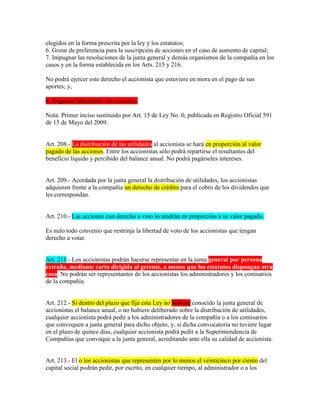 elegidos en la forma prescrita por la ley y los estatutos;
6. Gozar de preferencia para la suscripción de acciones en el caso de aumento de capital;
7. Impugnar las resoluciones de la junta general y demás organismos de la compañía en los
casos y en la forma establecida en los Arts. 215 y 216.
No podrá ejercer este derecho el accionista que estuviere en mora en el pago de sus
aportes; y,
8. Negociar libremente sus acciones.
Nota: Primer inciso sustituido por Art. 15 de Ley No. 0, publicada en Registro Oficial 591
de 15 de Mayo del 2009.
Art. 208.- La distribución de las utilidades al accionista se hará en proporción al valor
pagado de las acciones. Entre los accionistas sólo podrá repartirse el resultantes del
beneficio líquido y percibido del balance anual. No podrá pagárseles intereses.
Art. 209.- Acordada por la junta general la distribución de utilidades, los accionistas
adquieren frente a la compañía un derecho de crédito para el cobro de los dividendos que
les correspondan.
Art. 210.- Las acciones con derecho a voto lo tendrán en proporción a su valor pagado.
Es nulo todo convenio que restrinja la libertad de voto de los accionistas que tengan
derecho a votar.
Art. 211.- Los accionistas podrán hacerse representar en la junta general por persona
extraña, mediante carta dirigida al gerente, a menos que los estatutos dispongan otra
cosa. No podrán ser representantes de los accionistas los administradores y los comisarios
de la compañía.
Art. 212.- Si dentro del plazo que fija esta Ley no hubiere conocido la junta general de
accionistas el balance anual, o no hubiere deliberado sobre la distribución de utilidades,
cualquier accionista podrá pedir a los administradores de la compañía o a los comisarios
que convoquen a junta general para dicho objeto, y, si dicha convocatoria no tuviere lugar
en el plazo de quince días, cualquier accionista podrá pedir a la Superintendencia de
Compañías que convoque a la junta general, acreditando ante ella su calidad de accionista.
Art. 213.- El o los accionistas que representen por lo menos el veinticinco por ciento del
capital social podrán pedir, por escrito, en cualquier tiempo, al administrador o a los
 