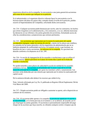 organismos directivos de la compañía, la convocatoria a una junta general de accionistas
para tratar de los asuntos que indiquen en su petición.
Si el administrador o el organismo directivo rehusare hacer la convocatoria o no la
hicieren dentro del plazo de quince días, contados desde el recibo de la petición, podrán
recurrir al Superintendente de Compañías, solicitando dicha convocatoria.
Art. 214.- Cualquier accionista podrá denunciar por escrito, ante los comisarios, los hechos
que estime irregulares en la administración, y los comisarios, a su vez, deberán mencionar
las denuncias en sus informes a las juntas generales de accionistas, formulando acerca de
ellas las consideraciones y proposiciones que estimen pertinentes.
Art. 215.- Los accionistas que representen por lo menos la cuarta parte del capital
socialpodrán impugnar, según las normas de esta ley y dentro de los plazos que establece,
los acuerdos de las juntas generales o de los organismos de administración que no se
hubieren adoptado de conformidad con la ley o el estatuto social, o que lesionen, en
beneficio de uno o varios accionistas, los intereses de la compañía. Se ejercitará este
derecho conforme a lo dispuesto en el Art. 249.
Art. 216.- La acción de impugnación de los acuerdos o resoluciones a que se refiere el
artículo anterior deberá ejercitarse en el plazo de treinta días a partir de la fecha del
acuerdo o resolución.
No queda sometida a estos plazos de caducidad la acción de nulidad de los acuerdos
contrarios a la Ley. Las acciones se presentarán ante la jueza o juez de lo civil del
domicilio principal de la compañía, por quien las tramitará verbal y sumariamente. Las
acciones serán deducidas por una minoría que represente por lo menos la cuarta parte del
capital social.
De la sentencia dictada cabe deducir los recursos que señala la ley.
Nota: Artículo reformado por Ley No. 0, publicada en Registro Oficial Suplemento 544 de
9 de Marzo del 2009.
Art. 217.- Ningún accionista podrá ser obligado a aumentar su aporte, salvo disposición en
contrario de los estatutos.
Art. 218.- El accionista debe aportar a la compañía la porción de capital por él suscrito y
no desembolsado, en la forma prevista en el estatuto o, en su defecto, de acuerdo con lo
que dispongan las juntas generales. El accionista es personalmente responsable del pago
íntegro de las acciones que haya suscrito, no obstante cualquier cesión o traspaso que de
 