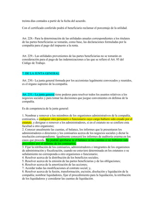 treinta días contados a partir de la fecha del acuerdo.
Con el certificado conferido podrá el beneficiario reclamar el porcentaje de la utilidad.
Art. 228.- Para la determinación de las utilidades anuales correspondientes a los titulares
de las partes beneficiarias se tomarán, como base, las declaraciones formuladas por la
compañía para el pago del impuesto a la renta.
Art. 229.- Las utilidades provenientes de las partes beneficiarias no se tomarán en
consideración para el pago de las indemnizaciones a las que se refiere el Art. 95 del
Código de Trabajo.
7. DE LA JUNTA GENERAL
Art. 230.- La junta general formada por los accionistas legalmente convocados y reunidos,
es el órgano supremo de la compañía.
Art. 231.- La junta general tiene poderes para resolver todos los asuntos relativos a los
negocios sociales y para tomar las decisiones que juzgue convenientes en defensa de la
compañía.
Es de competencia de la junta general:
1. Nombrar y remover a los miembros de los organismos administrativos de la compañía,
comisarios, o cualquier otro personero o funcionario cuyo cargo hubiere sido creado por el
estatuto, y designar o remover a los administradores, si en el estatuto no se confiere esta
facultad a otro organismo;
2. Conocer anualmente las cuentas, el balance, los informes que le presentaren los
administradores o directores y los comisarios acerca de los negocios sociales y dictar la
resolución correspondiente. Igualmente conocerá los informes de auditoría externa en los
casos que proceda. No podrán aprobarse ni el balance ni las cuentas si no hubieren sido
precedidos por el informe de los comisarios;
3. Fijar la retribución de los comisarios, administradores e integrantes de los organismos
de administración y fiscalización, cuando no estuviere determinada en los estatutos o su
señalamiento no corresponda a otro organismos o funcionario;
4. Resolver acerca de la distribución de los beneficios sociales;
5. Resolver acerca de la emisión de las partes beneficiarias y de las obligaciones;
6. Resolver acerca de la amortización de las acciones;
7. Acordar todas las modificaciones al contrato social; y,
8. Resolver acerca de la fusión, transformación, escisión, disolución y liquidación de la
compañía; nombrar liquidadores, fijar el procedimiento para la liquidación, la retribución
de los liquidadores y considerar las cuentas de liquidación.
 