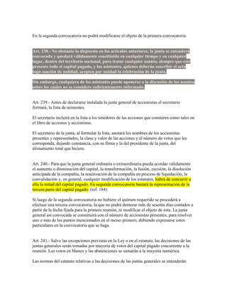 En la segunda convocatoria no podrá modificarse el objeto de la primera convocatoria.
Art. 238.- No obstante lo dispuesto en los artículos anteriores, la junta se entenderá
convocada y quedará válidamente constituida en cualquier tiempo y en cualquier
lugar, dentro del territorio nacional, para tratar cualquier asunto, siempre que esté
presente todo el capital pagado, y los asistentes, quienes deberán suscribir el acta
bajo sanción de nulidad, acepten por unidad la celebración de la junta.
Sin embargo, cualquiera de los asistentes puede oponerse a la discusión de los asuntos
sobre los cuales no se considere suficientemente informado.
Art. 239.- Antes de declararse instalada la junta general de accionistas el secretario
formará, la lista de asistentes.
El secretario incluirá en la lista a los tenedores de las acciones que constaren como tales en
el libro de acciones y accionistas.
El secretario de la junta, al formular la lista, anotará los nombres de los accionistas
presentes y representados, la clase y valor de las acciones y el número de votos que les
corresponda, dejando constancia, con su firma y la del presidente de la junta, del
alistamiento total que hiciere.
Art. 240.- Para que la junta general ordinaria o extraordinaria pueda acordar válidamente
el aumento o disminución del capital, la transformación, la fusión, escisión, la disolución
anticipada de la compañía, la reactivación de la compañía en proceso de liquidación, la
convalidación y, en general, cualquier modificación de los estatutos, habrá de concurrir a
ella la mitad del capital pagado. En segunda convocatoria bastará la representación de la
tercera parte del capital pagado. (ref. 184).
Si luego de la segunda convocatoria no hubiere el quórum requerido se procederá a
efectuar una tercera convocatoria, la que no podrá demorar más de sesenta días contados a
partir de la fecha fijada para la primera reunión, ni modificar el objeto de ésta. La junta
general así convocada se constituirá con el número de accionistas presentes, para resolver
uno o más de los puntos mencionados en el inciso primero, debiendo expresarse estos
particulares en la convocatoria que se haga.
Art. 241.- Salvo las excepciones previstas en la Ley o en el estatuto, las decisiones de las
juntas generales serán tomadas por mayoría de votos del capital pagado concurrente a la
reunión. Los votos en blanco y las abstenciones se sumarán a la mayoría numérica.
Las normas del estatuto relativas a las decisiones de las juntas generales se entenderán
 