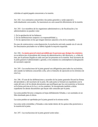referidas al capital pagado concurrente a la reunión.
Art. 242.- Los comisarios concurrirán a las juntas generales y serán especial e
individualmente convocados. Su inasistencia no será causal de diferimiento de la reunión.
Art. 243.- Los miembros de los organismos administrativos y de fiscalización y los
administradores no pueden votar:
1. En la aprobación de los balances;
2. En las deliberaciones respecto a su responsabilidad; y,
3. En las operaciones en las que tengan intereses opuestos a los de la compañía.
En caso de contravenirse a esta disposición, la resolución será nula cuando sin el voto de
los funcionarios precitados no se habría logrado la mayoría requerida.
Art. 244.- La junta general estará presidida por la persona que designe los estatutos;
en su defecto por el presidente del consejo de administración o del directorio, y, a falta de
éste, por la persona elegida en cada caso por los presentes en la reunión. Será secretario de
la junta general el administrador o gerente, si los estatutos no contemplaren la designación
de secretario especial.
Art. 245.- Las resoluciones de la junta general son obligatorias para todos los accionistas,
aún cuando no hubieren concurrido a ella, salvo el derecho de oposición en los términos de
esta Ley.
Art. 246.- El acta de las deliberaciones y acuerdos de las juntas generales llevará las firmas
del presidente y del secretario de la junta. De cada junta se formará un expediente con la
copia del acta y de los demás documentos que justifiquen que las convocatorias se hicieron
en la forma prevista en la Ley y en los estatutos. Se incorporarán también a dicho
expediente los demás documentos que hayan sido conocidos por la junta.
Las actas podrán llevarse a máquina en hojas debidamente foliadas, o ser asentadas en un
libro destinado para el efecto.
Las actas podrán ser aprobadas por la junta general en la misma sesión.
Las actas serán extendidas y firmadas a más tardar dentro de los quince días posteriores a
la reunión de la junta.
Art. 247.- Las resoluciones de la junta general serán nulas:
 