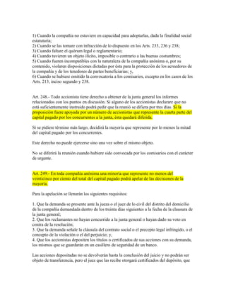 1) Cuando la compañía no estuviere en capacidad para adoptarlas, dada la finalidad social
estatutaria;
2) Cuando se las tomare con infracción de lo dispuesto en los Arts. 233, 236 y 238;
3) Cuando faltare el quórum legal o reglamentario;
4) Cuando tuvieren un objeto ilícito, imposible o contrario a las buenas costumbres;
5) Cuando fueren incompatibles con la naturaleza de la compañía anónima o, por su
contenido, violaren disposiciones dictadas por ésta para la protección de los acreedores de
la compañía y de los tenedores de partes beneficiarias; y,
6) Cuando se hubiere omitido la convocatoria a los comisarios, excepto en los casos de los
Arts. 213, inciso segundo y 238.
Art. 248.- Todo accionista tiene derecho a obtener de la junta general los informes
relacionados con los puntos en discusión. Si alguno de los accionistas declarare que no
está suficientemente instruido podrá pedir que la reunió se difiera por tres días. Si la
proposición fuere apoyada por un número de accionistas que represente la cuarta parte del
capital pagado por los concurrentes a la junta, ésta quedará diferida.
Si se pidiere término más largo, decidirá la mayoría que represente por lo menos la mitad
del capital pagado por los concurrentes.
Este derecho no puede ejercerse sino una vez sobre el mismo objeto.
No se diferirá la reunión cuando hubiere sido convocada por los comisarios con el carácter
de urgente.
Art. 249.- En toda compañía anónima una minoría que represente no menos del
veinticinco por ciento del total del capital pagado podrá apelar de las decisiones de la
mayoría.
Para la apelación se llenarán los siguientes requisitos:
1. Que la demanda se presente ante la jueza o el juez de lo civil del distrito del domicilio
de la compañía demandada dentro de los treinta días siguientes a la fecha de la clausura de
la junta general;
2. Que los reclamantes no hayan concurrido a la junta general o hayan dado su voto en
contra de la resolución;
3. Que la demanda señale la cláusula del contrato social o el precepto legal infringido, o el
concepto de la violación o el del perjuicio; y,
4. Que los accionistas depositen los títulos o certificados de sus acciones con su demanda,
los mismos que se guardarán en un casillero de seguridad de un banco.
Las acciones depositadas no se devolverán hasta la conclusión del juicio y no podrán ser
objeto de transferencia, pero el juez que las recibe otorgará certificados del depósito, que
 