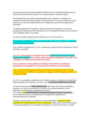 Las copias que los funcionarios antedichos deben remitir a la Superintendencia para los
efectos de conformación del registro no causarán derecho o gravamen alguno.
En el Reglamento que expida la Superintendencia de Compañías se señalarán las
sanciones de multa que podrá imponer a los funcionarios a los que se refieren los incisos
anteriores, en caso de incumplimiento de las obligaciones que en dicho reglamento se
prescriban.
La Superintendencia de Compañías vigilará la prontitud del despacho y la correcta
percepción de derechos por tales funcionarios, en la inscripción de todos los actos relativos
a las compañías sujetas a su control.
La multa no podrá exceder del monto fijado en el Art. 457 de esta Ley.
De producirse reincidencia el Superintendente podrá solicitar al Consejo de la Judicatura
la destitución del funcionario.
Nota: Artículo reformado por Ley No. 0, publicada en Registro Oficial Suplemento 544 de
9 de Marzo del 2009.
Art. 19.- La inscripción en el Registro Mercantil surtirá los mismos efectos que la
matrícula de comercio. Por lo tanto, queda suprimida la obligación de inscribir a las
compañías, en el libro de matrículas de comercio.
Para inscribir la escritura pública en el Registro Mercantil se acreditará la
inscripción de la compañía en la Cámara de la Producción correspondiente.
Nota: Artículo declarado inconstitucional de fondo por Resolución del Tribunal
Constitucional No. 38-2007-TC, publicada en Registro Oficial Suplemento 336 de 14
de Mayo del 2008.
Art. 20.- Las compañías constituidas en el Ecuador, sujetas a la vigilancia y control de la
Superintendencia de Compañías, enviarán a ésta, en el primer cuatrimestre de cada año:
a) Copias autorizadas del balance general anual, del estado de la cuenta de pérdidas y
ganancias, así como de las memorias e informes de los administradores y de los
organismos de fiscalización establecidos por la Ley;
b) La nómina de los administradores, representantes legales y socios o accionistas; y,
c) Los demás datos que se contemplaren en el reglamento expedido por la
Superintendencia de Compañías.
El balance general anual y el estado de la cuenta de pérdidas y ganancias estarán
aprobados por la junta general de socios o accionistas, según el caso; dichos documentos,
lo mismo que aquellos a los que aluden los literales b) y c) del inciso anterior, estarán
 