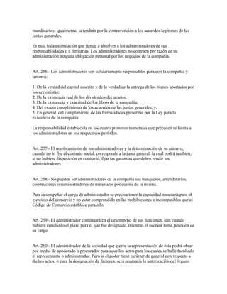 mandatarios; igualmente, la tendrán por la contravención a los acuerdos legítimos de las
juntas generales.
Es nula toda estipulación que tienda a absolver a los administradores de sus
responsabilidades o a limitarlas. Los administradores no contraen por razón de su
administración ninguna obligación personal por los negocios de la compañía.
Art. 256.- Los administradores son solidariamente responsables para con la compañía y
terceros:
1. De la verdad del capital suscrito y de la verdad de la entrega de los bienes aportados por
los accionistas;
2. De la existencia real de los dividendos declarados;
3. De la existencia y exactitud de los libros de la compañía;
4. Del exacto cumplimiento de los acuerdos de las juntas generales; y,
5. En general, del cumplimiento de las formalidades prescritas por la Ley para la
existencia de la compañía.
La responsabilidad establecida en los cuatro primeros numerales que preceden se limita a
los administradores en sus respectivos períodos.
Art. 257.- El nombramiento de los administradores y la determinación de su número,
cuando no lo fije el contrato social, corresponde a la junta general, la cual podrá también,
si no hubiere disposición en contrario, fijar las garantías que deben rendir los
administradores.
Art. 258.- No pueden ser administradores de la compañía sus banqueros, arrendatarios,
constructores o suministradores de materiales por cuenta de la misma.
Para desempeñar el cargo de administrador se precisa tener la capacidad necesaria para el
ejercicio del comercio y no estar comprendido en las prohibiciones e incompatibles que el
Código de Comercio establece para ello.
Art. 259.- El administrador continuará en el desempeño de sus funciones, aún cuando
hubiere concluido el plazo para el que fue designado, mientras el sucesor tome posesión de
su cargo.
Art. 260.- El administrador de la sociedad que ejerce la representación de ésta podrá obrar
por medio de apoderado o procurador para aquellos actos para los cuales se halle facultado
el representante o administrador. Pero si el poder tiene carácter de general con respecto a
dichos actos, o para la designación de factores, será necesaria la autorización del órgano
 