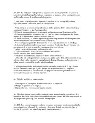 Art. 279.- Es atribución y obligación de los comisarios fiscalizar en todas sus partes la
administración de la compañía, velando porque ésta se ajuste no solo a los requisitos sino
también a las normas de una buena administración.
El contrato social y la junta general podrán determinar atribuciones y obligaciones
especiales para los comisarios, a más de las siguientes:
1. Cerciorarse de la constitución y subsistencia de las garantías de los administradores y
gerentes en los casos en que fueren exigidas;
2. Exigir de los administradores la entrega de un balance mensual de comprobación;
3. Examinar en cualquier momento y una vez cada tres meses, por lo menos, los libros y
papeles de la compañía en los estados de caja y cartera;
4. Revisar el balance y la cuenta de pérdidas y ganancias y presentar a la junta general un
informe debidamente fundamentado sobre los mismos;
5. Convocar a juntas generales de accionistas en los casos determinados en esta Ley;
6. Solicitar a los administradores que hagan constar en el orden del día, previamente a la
convocatoria de la junta general, los puntos que crean conveniente;
7. Asistir con voz informativa a las juntas generales;
8. Vigilar en cualquier tiempo las operaciones de la compañía;
9. Pedir informes a los administradores;
10. Proponer motivadamente la remoción de los administradores; y,
11. Presentar a la junta general las denuncias que reciba acerca de la administración, con el
informe relativo a las mismas. El incumplimiento de esta obligación les hará personal y
solidariamente responsables con los administradores.
El incumplimiento de las obligaciones establecidas en los numerales 1, 2, 3 y 4 de este
artículo será motivo para que la junta general o el Superintendente de Compañías
resuelvan la remoción de los comisarios, sin perjuicio de que se hagan efectivas las
responsabilidades en que hubieren incurrido.
Art. 280.- Es prohibido a los comisarios.
1. Formar parte de los órganos de administración de la compañía;
2. Delegar el ejercicio de su cargo; y,
3. Representar a los accionistas en la junta general.
Art. 281.- Los comisarios no tendrán responsabilidad personal por las obligaciones de la
compañía, pero serán individualmente responsables para con ésta por el incumplimiento de
las obligaciones que la ley y los estatutos les impongan.
Art. 282.- Los comisarios que en cualquier operación tuvieren un interés opuesto al de la
compañía deberán informarle del particular y abstenerse de toda intervención, bajo la
sanción de responder por los daños y perjuicios que ocasionaren.
 