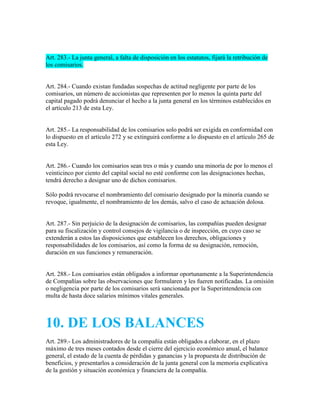 Art. 283.- La junta general, a falta de disposición en los estatutos, fijará la retribución de
los comisarios.
Art. 284.- Cuando existan fundadas sospechas de actitud negligente por parte de los
comisarios, un número de accionistas que representen por lo menos la quinta parte del
capital pagado podrá denunciar el hecho a la junta general en los términos establecidos en
el artículo 213 de esta Ley.
Art. 285.- La responsabilidad de los comisarios solo podrá ser exigida en conformidad con
lo dispuesto en el artículo 272 y se extinguirá conforme a lo dispuesto en el artículo 265 de
esta Ley.
Art. 286.- Cuando los comisarios sean tres o más y cuando una minoría de por lo menos el
veinticinco por ciento del capital social no esté conforme con las designaciones hechas,
tendrá derecho a designar uno de dichos comisarios.
Sólo podrá revocarse el nombramiento del comisario designado por la minoría cuando se
revoque, igualmente, el nombramiento de los demás, salvo el caso de actuación dolosa.
Art. 287.- Sin perjuicio de la designación de comisarios, las compañías pueden designar
para su fiscalización y control consejos de vigilancia o de inspección, en cuyo caso se
extenderán a estos las disposiciones que establecen los derechos, obligaciones y
responsabilidades de los comisarios, así como la forma de su designación, remoción,
duración en sus funciones y remuneración.
Art. 288.- Los comisarios están obligados a informar oportunamente a la Superintendencia
de Compañías sobre las observaciones que formularen y les fueren notificadas. La omisión
o negligencia por parte de los comisarios será sancionada por la Superintendencia con
multa de hasta doce salarios mínimos vitales generales.
10. DE LOS BALANCES
Art. 289.- Los administradores de la compañía están obligados a elaborar, en el plazo
máximo de tres meses contados desde el cierre del ejercicio económico anual, el balance
general, el estado de la cuenta de pérdidas y ganancias y la propuesta de distribución de
beneficios, y presentarlos a consideración de la junta general con la memoria explicativa
de la gestión y situación económica y financiera de la compañía.
 