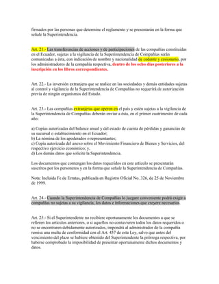 firmados por las personas que determine el reglamento y se presentarán en la forma que
señale la Superintendencia.
Art. 21.- Las transferencias de acciones y de participaciones de las compañías constituidas
en el Ecuador, sujetas a la vigilancia de la Superintendencia de Compañías serán
comunicadas a ésta, con indicación de nombre y nacionalidad de cedente y cesionario, por
los administradores de la compañía respectiva, dentro de los ocho días posteriores a la
inscripción en los libros correspondientes.
Art. 22.- La inversión extranjera que se realice en las sociedades y demás entidades sujetas
al control y vigilancia de la Superintendencia de Compañías no requerirá de autorización
previa de ningún organismos del Estado.
Art. 23.- Las compañías extranjeras que operen en el país y estén sujetas a la vigilancia de
la Superintendencia de Compañías deberán enviar a ésta, en el primer cuatrimestre de cada
año:
a) Copias autorizadas del balance anual y del estado de cuenta de pérdidas y ganancias de
su sucursal o establecimiento en el Ecuador;
b) La nómina de los apoderados o representantes;
c) Copia autorizada del anexo sobre el Movimiento Financiero de Bienes y Servicios, del
respectivo ejercicio económico; y,
d) Los demás datos que solicite la Superintendencia.
Los documentos que contengan los datos requeridos en este artículo se presentarán
suscritos por los personeros y en la forma que señale la Superintendencia de Compañías.
Nota: Incluida Fe de Erratas, publicada en Registro Oficial No. 326, de 25 de Noviembre
de 1999.
Art. 24.- Cuando la Superintendencia de Compañías lo juzgare conveniente podrá exigir a
compañías no sujetas a su vigilancia, los datos e informaciones que creyere necesarios.
Art. 25.- Si el Superintendente no recibiere oportunamente los documentos a que se
refieren los artículos anteriores, o si aquellos no contuvieren todos los datos requeridos o
no se encontraren debidamente autorizados, impondrá al administrador de la compañía
remisa una multa de conformidad con el Art. 457 de esta Ley, salvo que antes del
vencimiento del plazo se hubiere obtenido del Superintendente la prórroga respectiva, por
haberse comprobado la imposibilidad de presentar oportunamente dichos documentos y
datos.
 