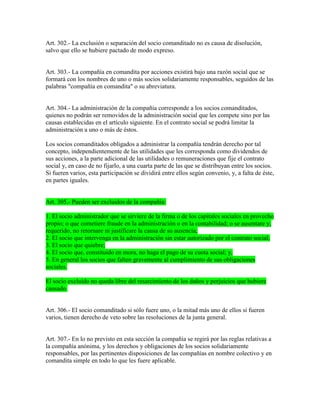 Art. 302.- La exclusión o separación del socio comanditado no es causa de disolución,
salvo que ello se hubiere pactado de modo expreso.
Art. 303.- La compañía en comandita por acciones existirá bajo una razón social que se
formará con los nombres de uno o más socios solidariamente responsables, seguidos de las
palabras "compañía en comandita" o su abreviatura.
Art. 304.- La administración de la compañía corresponde a los socios comanditados,
quienes no podrán ser removidos de la administración social que les compete sino por las
causas establecidas en el artículo siguiente. En el contrato social se podrá limitar la
administración a uno o más de éstos.
Los socios comanditados obligados a administrar la compañía tendrán derecho por tal
concepto, independientemente de las utilidades que les corresponda como dividendos de
sus acciones, a la parte adicional de las utilidades o remuneraciones que fije el contrato
social y, en caso de no fijarlo, a una cuarta parte de las que se distribuyan entre los socios.
Si fueren varios, esta participación se dividirá entre ellos según convenio, y, a falta de éste,
en partes iguales.
Art. 305.- Pueden ser excluidos de la compañía:
1. El socio administrador que se sirviere de la firma o de los capitales sociales en provecho
propio; o que cometiere fraude en la administración o en la contabilidad; o se ausentare y,
requerido, no retornare ni justificare la causa de su ausencia;
2. El socio que intervenga en la administración sin estar autorizado por el contrato social;
3. El socio que quiebre;
4. El socio que, constituido en mora, no haga el pago de su cuota social; y,
5. En general los socios que falten gravemente al cumplimiento de sus obligaciones
sociales.
El socio excluido no queda libre del resarcimiento de los daños y perjuicios que hubiere
causado.
Art. 306.- El socio comanditado si sólo fuere uno, o la mitad más uno de ellos si fueren
varios, tienen derecho de veto sobre las resoluciones de la junta general.
Art. 307.- En lo no previsto en esta sección la compañía se regirá por las reglas relativas a
la compañía anónima, y los derechos y obligaciones de los socios solidariamente
responsables, por las pertinentes disposiciones de las compañías en nombre colectivo y en
comandita simple en todo lo que les fuere aplicable.
 