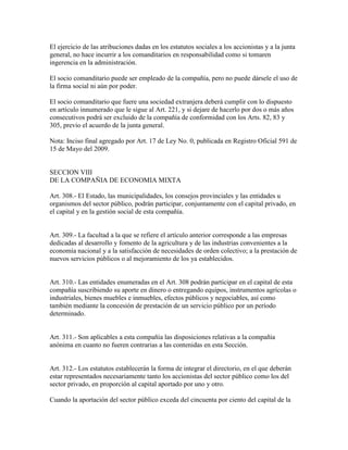 El ejercicio de las atribuciones dadas en los estatutos sociales a los accionistas y a la junta
general, no hace incurrir a los comanditarios en responsabilidad como si tomaren
ingerencia en la administración.
El socio comanditario puede ser empleado de la compañía, pero no puede dársele el uso de
la firma social ni aún por poder.
El socio comanditario que fuere una sociedad extranjera deberá cumplir con lo dispuesto
en artículo innumerado que le sigue al Art. 221, y si dejare de hacerlo por dos o más años
consecutivos podrá ser excluido de la compañía de conformidad con los Arts. 82, 83 y
305, previo el acuerdo de la junta general.
Nota: Inciso final agregado por Art. 17 de Ley No. 0, publicada en Registro Oficial 591 de
15 de Mayo del 2009.
SECCION VIII
DE LA COMPAÑIA DE ECONOMIA MIXTA
Art. 308.- El Estado, las municipalidades, los consejos provinciales y las entidades u
organismos del sector público, podrán participar, conjuntamente con el capital privado, en
el capital y en la gestión social de esta compañía.
Art. 309.- La facultad a la que se refiere el artículo anterior corresponde a las empresas
dedicadas al desarrollo y fomento de la agricultura y de las industrias convenientes a la
economía nacional y a la satisfacción de necesidades de orden colectivo; a la prestación de
nuevos servicios públicos o al mejoramiento de los ya establecidos.
Art. 310.- Las entidades enumeradas en el Art. 308 podrán participar en el capital de esta
compañía suscribiendo su aporte en dinero o entregando equipos, instrumentos agrícolas o
industriales, bienes muebles e inmuebles, efectos públicos y negociables, así como
también mediante la concesión de prestación de un servicio público por un período
determinado.
Art. 311.- Son aplicables a esta compañía las disposiciones relativas a la compañía
anónima en cuanto no fueren contrarias a las contenidas en esta Sección.
Art. 312.- Los estatutos establecerán la forma de integrar el directorio, en el que deberán
estar representados necesariamente tanto los accionistas del sector público como los del
sector privado, en proporción al capital aportado por uno y otro.
Cuando la aportación del sector público exceda del cincuenta por ciento del capital de la
 