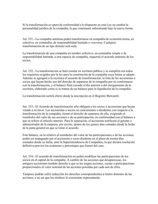 Si la transformación se opera de conformidad a lo dispuesto en esta Ley no cambia la
personalidad jurídica de la compañía, la que continuará subsistiendo bajo la nueva forma.
Art. 331.- La compañía anónima podrá transformarse en compañía de economía mixta, en
colectiva, en comandita, de responsabilidad limitada o viceversa. Cualquier
transformación de un tipo distinto será nula.
La transformación de una compañía en nombre colectivo, en comandita simple o de
responsabilidad limitada, a otra especie de compañía, requerirá el acuerdo unánime de los
socios.
Art. 332.- La transformación se hará constar en escritura pública y se cumplirá con todos
los requisitos exigidos por la ley para la constitución de la compañía cuya forma se adopte.
Además se agregará a la escritura el acuerdo de transformación, la lista de los accionistas o
socios que hayan hecho uso del derecho de separarse de la compañía por no conformarse
con la transformación, y el balance final cerrado el día anterior a del otorgamiento de la
escritura, elaborado como si se tratare de un balance para la liquidación de la compañía.
La transformación surtirá efecto desde la inscripción en el Registro Mercantil.
Art. 333.- El Acuerdo de transformación sólo obligará a los socios o accionistas que hayan
votado a su favor. Los accionistas o socios no concurrentes o disidentes con respecto a la
transformación de la compañía, tienen el derecho de separarse de ella, exigiendo el
reembolso del valor de sus acciones o de su participación, en conformidad con el balance a
que se refiere el artículo anterior. Para la separación, el accionista notificará al gerente o
administrador de la empresa, por escrito, dentro de los quince días contados desde la fecha
de la junta general en que se tomó el acuerdo.
Este balance, en lo relativo al reembolso del valor de las participaciones o de las acciones,
podrá ser impugnado por el accionista o socio disidente en el plazo de treinta días
contados desde su fecha, ante la Superintendencia de Compañías, la que dictará resolución
definitiva previos los exámenes y porcentajes que fueren del caso.
Art. 334.- El acuerdo de transformación no podrá modificar las participaciones de los
socios en el capital de la compañía. A cambio de las acciones que desaparezcan, los
antiguos accionistas tendrán derecho a que se les asigne acciones, cuotas o participaciones
proporcionales al valor nominal de las acciones poseídas por cada uno de ellos.
Tampoco podrán sufrir reducción los derechos correspondientes a títulos distintos de las
acciones, a no ser que los titulares lo consientan expresamente.
 