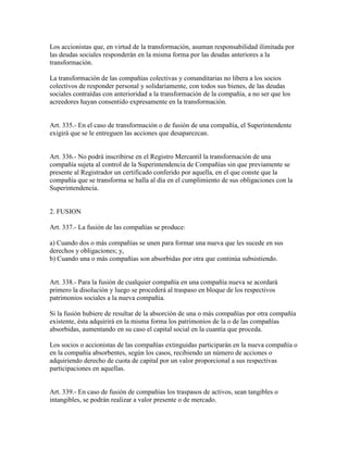 Los accionistas que, en virtud de la transformación, asuman responsabilidad ilimitada por
las deudas sociales responderán en la misma forma por las deudas anteriores a la
transformación.
La transformación de las compañías colectivas y comanditarias no libera a los socios
colectivos de responder personal y solidariamente, con todos sus bienes, de las deudas
sociales contraídas con anterioridad a la transformación de la compañía, a no ser que los
acreedores hayan consentido expresamente en la transformación.
Art. 335.- En el caso de transformación o de fusión de una compañía, el Superintendente
exigirá que se le entreguen las acciones que desaparezcan.
Art. 336.- No podrá inscribirse en el Registro Mercantil la transformación de una
compañía sujeta al control de la Superintendencia de Compañías sin que previamente se
presente al Registrador un certificado conferido por aquella, en el que conste que la
compañía que se transforma se halla al día en el cumplimiento de sus obligaciones con la
Superintendencia.
2. FUSION
Art. 337.- La fusión de las compañías se produce:
a) Cuando dos o más compañías se unen para formar una nueva que les sucede en sus
derechos y obligaciones; y,
b) Cuando una o más compañías son absorbidas por otra que continúa subsistiendo.
Art. 338.- Para la fusión de cualquier compañía en una compañía nueva se acordará
primero la disolución y luego se procederá al traspaso en bloque de los respectivos
patrimonios sociales a la nueva compañía.
Si la fusión hubiere de resultar de la absorción de una o más compañías por otra compañía
existente, ésta adquirirá en la misma forma los patrimonios de la o de las compañías
absorbidas, aumentando en su caso el capital social en la cuantía que proceda.
Los socios o accionistas de las compañías extinguidas participarán en la nueva compañía o
en la compañía absorbentes, según los casos, recibiendo un número de acciones o
adquiriendo derecho de cuota de capital por un valor proporcional a sus respectivas
participaciones en aquellas.
Art. 339.- En caso de fusión de compañías los traspasos de activos, sean tangibles o
intangibles, se podrán realizar a valor presente o de mercado.
 