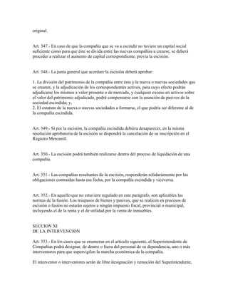 original.
Art. 347.- En caso de que la compañía que se va a escindir no tuviere un capital social
suficiente como para que éste se divida entre las nuevas compañías a crearse, se deberá
proceder a realizar el aumento de capital correspondiente, previa la escisión.
Art. 348.- La junta general que acordare la escisión deberá aprobar:
1. La división del patrimonio de la compañía entre ésta y la nueva o nuevas sociedades que
se crearen, y la adjudicación de los correspondientes activos, para cuyo efecto podrán
adjudicarse los mismos a valor presente o de mercado, y cualquier exceso en activos sobre
el valor del patrimonio adjudicado, podrá compensarse con la asunción de pasivos de la
sociedad escindida; y,
2. El estatuto de la nueva o nuevas sociedades a formarse, el que podría ser diferente al de
la compañía escindida.
Art. 349.- Si por la escisión, la compañía escindida debiera desaparecer, en la misma
resolución aprobatoria de la escisión se dispondrá la cancelación de su inscripción en el
Registro Mercantil.
Art. 350.- La escisión podrá también realizarse dentro del proceso de liquidación de una
compañía.
Art. 351.- Las compañías resultantes de la escisión, responderán solidariamente por las
obligaciones contraídas hasta esa fecha, por la compañía escindida y viceversa.
Art. 352.- En aquello que no estuviere regulado en este parágrafo, son aplicables las
normas de la fusión. Los traspasos de bienes y pasivos, que se realicen en procesos de
escisión o fusión no estarán sujetos a ningún impuesto fiscal, provincial o municipal,
incluyendo el de la renta y el de utilidad por la venta de inmuebles.
SECCION XI
DE LA INTERVENCION
Art. 353.- En los casos que se enumeran en el artículo siguiente, el Superintendente de
Compañías podrá designar, de dentro o fuera del personal de su dependencia, uno o más
interventores para que supervigilen la marcha económica de la compañía.
El interventor o interventores serán de libre designación y remoción del Superintendente,
 