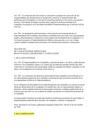 Art. 357.- La actuación del interventor se concretará a propiciar la corrección de las
irregularidades que determinaron su designación, procurar el mantenimiento del
patrimonio de la compañía y evitar que se ocasionen perjuicios a los socios, accionistas o
terceros. Sólo durará el tiempo necesario para superar la situación anómala de la
compañía, sin perjuicio de la facultad concedida al Superintendente por el artículo 369 de
esta Ley.
Art. 358.- La designación del interventor o interventores será comunicada por el
Superintendente de Compañías únicamente y mediante nota reservada a los representantes
regales, administradores, comisarios u otros órganos de fiscalización de la compañía y, si
lo creyere necesario, al Superintendente de Bancos, para que éste, a su vez, la haga
conocer también mediante nota reservada, a las instituciones bancarias y financieras.
SECCION XII
DE LA INACTIVIDAD, DISOLUCION,
REACTIVACION, LIQUIDACION Y CANCELACION
1. DE LA INACTIVIDAD
Art. 359.- El Superintendente de Compañías, a petición de parte o de oficio, podrá declarar
inactivas a las compañías sujetas a su control que no hubieren operado durante dos años
consecutivos. Se presume esta inactividad cuando la compañía no hubiere cumplido, en tal
lapso, con lo dispuesto en el artículo 20 de esta Ley.
Art. 360.- La resolución que declare la inactividad de una compañía será notificada al o a
los representantes legales de ésta, mediante comunicación que enviará el secretario de la
correspondiente oficina de la Superintendencia.
Si en el Registro de Sociedades de la Superintendencia de Compañías no constare la actual
dirección domiciliaria de la compañía o el nombre del o de los representantes legales en
funciones, dicha entidad notificará la mencionada resolución, mediante publicación de su
extracto, por una sola vez, en un diario de amplia circulación en el domicilio principal de
la compañía.
Si transcurrido el término de treinta días desde la notificación persistiere la inactividad, el
Superintendente podrá declarar disuelta a la compañía y ordenar su liquidación.
Nota: Incluida Fe de Erratas, publicada en Registro Oficial No. 326 de 25 de Noviembre
de 1999.
2. DE LA DISOLUCION
 