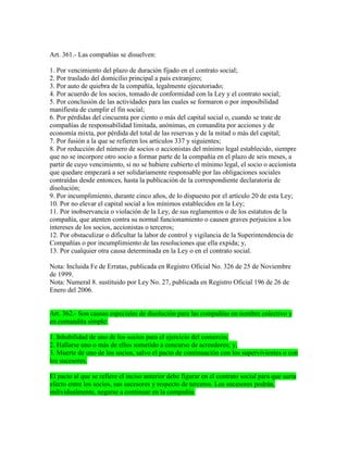 Art. 361.- Las compañías se disuelven:
1. Por vencimiento del plazo de duración fijado en el contrato social;
2. Por traslado del domicilio principal a país extranjero;
3. Por auto de quiebra de la compañía, legalmente ejecutoriado;
4. Por acuerdo de los socios, tomado de conformidad con la Ley y el contrato social;
5. Por conclusión de las actividades para las cuales se formaron o por imposibilidad
manifiesta de cumplir el fin social;
6. Por pérdidas del cincuenta por ciento o más del capital social o, cuando se trate de
compañías de responsabilidad limitada, anónimas, en comandita por acciones y de
economía mixta, por pérdida del total de las reservas y de la mitad o más del capital;
7. Por fusión a la que se refieren los artículos 337 y siguientes;
8. Por reducción del número de socios o accionistas del mínimo legal establecido, siempre
que no se incorpore otro socio a formar parte de la compañía en el plazo de seis meses, a
partir de cuyo vencimiento, si no se hubiere cubierto el mínimo legal, el socio o accionista
que quedare empezará a ser solidariamente responsable por las obligaciones sociales
contraídas desde entonces, hasta la publicación de la correspondiente declaratoria de
disolución;
9. Por incumplimiento, durante cinco años, de lo dispuesto por el artículo 20 de esta Ley;
10. Por no elevar el capital social a los mínimos establecidos en la Ley;
11. Por inobservancia o violación de la Ley, de sus reglamentos o de los estatutos de la
compañía, que atenten contra su normal funcionamiento o causen graves perjuicios a los
intereses de los socios, accionistas o terceros;
12. Por obstaculizar o dificultar la labor de control y vigilancia de la Superintendencia de
Compañías o por incumplimiento de las resoluciones que ella expida; y,
13. Por cualquier otra causa determinada en la Ley o en el contrato social.
Nota: Incluida Fe de Erratas, publicada en Registro Oficial No. 326 de 25 de Noviembre
de 1999.
Nota: Numeral 8. sustituido por Ley No. 27, publicada en Registro Oficial 196 de 26 de
Enero del 2006.
Art. 362.- Son causas especiales de disolución para las compañías en nombre colectivo y
en comandita simple:
1. Inhabilidad de uno de los socios para el ejercicio del comercio;
2. Hallarse uno o más de ellos sometido a concurso de acreedores; y,
3. Muerte de uno de los socios, salvo el pacto de continuación con los supervivientes o con
los sucesores.
El pacto al que se refiere el inciso anterior debe figurar en el contrato social para que surta
efecto entre los socios, sus sucesores y respecto de terceros. Los sucesores podrán,
individualmente, negarse a continuar en la compañía.
 
