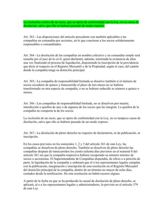 La exclusión o retiro de un socio, que se opere de conformidad con la Ley, no es causa de
disolución, salvo que ello se hubiere pactado de modo expreso.
Art. 363.- Las disposiciones del artículo precedente son también aplicables a las
compañías en comandita por acciones, en lo que concierne a los socios solidariamente
responsables o comanditados.
Art. 364.- La disolución de las compañías en nombre colectivo y en comandita simple será
resuelta por el juez de lo civil, quien declarará, además, terminada la existencia de ellas
una vez finalizado el proceso de liquidación, disponiendo la inscripción de la providencia
que dicte al respecto en el Registro Mercantil o de la Propiedad, según el caso, del cantón
donde la compañía tenga su domicilio principal.
Art. 365.- La compañía de responsabilidad limitada se disuelve también si el número de
socios excediere de quince y transcurrido el plazo de tres meses no se hubiere
transformado en otra especie de compañía, o no se hubiere reducido su número a quince o
menos.
Art. 366.- Las compañías de responsabilidad limitada, no se disuelven por muerte,
interdicción o quiebra de uno o de algunos de los socios que las integran. La quiebra de la
compañía no comporta la de los socios.
La exclusión de un socio, que se opere de conformidad con la Ley, no es tampoco causa de
disolución, salvo que ello se hubiere pactado de un modo expreso.
Art. 367.- La disolución de pleno derecho no requiere de declaratoria, ni de publicación, ni
inscripción.
En los casos previstos en los numerales 1, 2 y 3 del artículo 361 de esta Ley, las
compañías se disuelven de pleno derecho. También se disuelven de pleno derecho las
compañías después de transcurridos los ciento ochenta días previstos en el numeral 8 del
artículo 361 sin que la compañía respectiva hubiere recuperado su número mínimo de
socios o accionistas. El Superintendente de Compañías dispondrá, de oficio o a petición de
parte, la liquidación de la compañía y ordenará que el o los representantes legales cumplan
con la publicación, marginación e inscripción de esta resolución en el Registro Mercantil
del domicilio principal de la compañía, dentro de un término no mayor de ocho días,
contados desde la notificación. De esta resolución no habrá recurso alguno.
A partir de la fecha en que se ha producido la causal de disolución de pleno derecho, se
aplicará, al o a los representantes legales y administradores, lo previsto en el artículo 379
de esta Ley.
 