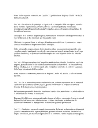 Nota: Inciso segundo sustituido por Ley No. 27, publicada en Registro Oficial 196 de 26
de Enero del 2006.
Art. 368.- La voluntad de prorrogar la vigencia de la compañía debe ser expresa, resuelta
por el máximo organismo de gobierno, elevada a escritura pública y presentada a
consideración de la Superintendencia de Compañías, antes del vencimiento del plazo de
duración de la misma.
Las copias de la escritura de prórroga de plazo deberán presentarse a la Superintendencia a
más tardar hasta el día mismo en que fenezca tal plazo.
El trámite de aprobación de la prórroga deberá estar concluido en el plazo de tres meses
contado desde la fecha de presentación de las copias.
Si los interesados no presentaren dentro de dicho plazo los documentos requeridos o no
cumplieren todas las disposiciones legales y reglamentarias aplicables al caso, la prórroga
quedará sin efecto y se procederá en la forma prevista en el segundo inciso del artículo
anterior.
Art. 369.- El Superintendente de Compañías podrá declarar disuelta, de oficio o a petición
de parte, por cualquiera de las causales establecidas en los numerales 5 al 13 del artículo
361 de esta Ley, o en el contrato social, a las compañías sometidas al control y vigilancia
de la Superintendencia de Compañías.
Nota: Incluida Fe de Erratas, publicada en Registro Oficial No. 326 de 25 de Noviembre
de 1999.
Art. 370.- De la resolución que declare la disolución, quienes representen por lo menos el
veinticinco por ciento del capital pagado, podrán recurrir ante el respectivo Tribunal
Distrital de lo Contencioso Administrativo.
Tal recurso se propondrá dentro del término de los diez días posteriores a la publicación de
la resolución que declare la disolución.
Transcurrido el término antes mencionado, sin que se hubiere presentado el recurso ante el
Tribunal de lo Contencioso Administrativo, o si éste confirmare la declaración de
disolución o rechazare la impugnación, la resolución quedará ejecutoriada.
Art. 371.- Cualquiera que sea la especie de compañía, declarada la disolución se dispondrá
que el o los representantes legales publiquen, por una sola vez, en uno de los diarios de
amplia circulación, en el domicilio principal de la compañía y en los lugares donde operen
 