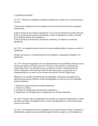 A. GENERALIDADES
Art. 377.- Disuelta la compañía se pondrá en liquidación, excepto en los casos de fusión y
escisión.
El proceso de liquidación de una compañía se inicia con la inscripción de los siguientes
instrumentos:
a) De la resolución que ordena la liquidación, en los casos de disolución de pleno derecho;
b) De la resolución que declara la disolución y ordena la liquidación, cuando es dictada
por el Superintendente de Compañías; y,
c) De la escritura de disolución y liquidación voluntaria y la respectiva resolución
aprobatoria.
Art. 378.- La compañía disuelta conservará su personalidad jurídica, mientras se realice la
liquidación.
Durante este proceso, a la denominación de la compañía, se agregarán las palabras "en
liquidación.
Art. 379.- Durante la liquidación el o los administradores están prohibidos de hacer nuevas
operaciones relativas al objeto social. Si lo hicieren serán personal y solidariamente
responsables frente a la sociedad, socios, accionistas y terceros, conjuntamente con
quienes ordenaren u obtuvieren provecho de tales operaciones, sin perjuicio de su
responsabilidad civil y penal, en los términos del artículo 560 del Código Penal.
Mientras no se inscriba el nombramiento de liquidador, continuarán encargados de la
administración quienes hubieran venido desempeñando esa función, pero sus facultades
quedan limitadas a:
1. Realizar las operaciones que se hallen pendientes;
2. Cobrar los créditos;
3. Extinguir las obligaciones anteriormente contraídas; y,
4. Representar a la compañía para el cumplimiento de los fines indicados.
Art. 380.- El litigio sobre la propiedad de las acciones no suspende la liquidación. La parte
del haber social que corresponda a tales acciones será depositada a la orden del juez que
conozca de la causa.
Art. 381.- En la liquidación de las compañías en que tengan interés: menores, interdictos o
inhabilitados, actuarán sus representantes legales, tutores o curadores, con la diligencia a
 