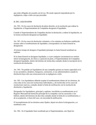 que están obligados de acuerdo con la Ley. De modo especial responderán por la
negligencia, culpa o dolo con que procedan.
B. DEL LIQUIDADOR
Art. 382.- En los casos de disolución de pleno derecho, en la resolución que ordene la
liquidación, el Superintendente de Compañías designará el liquidador.
Cuando el Superintendente de Compañías declare la disolución y ordene la liquidación, en
la misma resolución designará un liquidador.
Art. 383.- En los casos de disolución voluntaria, si los estatutos no hubieren establecido
normas sobre el nombramiento de liquidador, corresponderá a la Junta General su
designación.
Al mismo tiempo de designar el liquidador principal, la Junta General nombrará un
suplente.
Si la Junta General no designare liquidador, o si por cualquier circunstancia no surtiere
efecto tal designación, de oficio o a petición de parte, el Superintendente de Compañías
designará liquidador, dentro del término de treinta días contados desde la inscripción de la
resolución de disolución.
Art. 384.- No podrán ser liquidadores de una compañía quienes no tienen capacidad civil,
ni sus acreedores, deudores, banqueros, comisarios, ni sus administradores cuando la
disolución haya sido una consecuencia de su negligencia o dolo.
Art. 385.- Los liquidadores deberán aceptar el nombramiento dentro de los términos, de
cinco días en los casos de resoluciones individuales, y de treinta días en los casos de
resoluciones masivas, contados desde la fecha de notificación con la resolución de
disolución y liquidación.
Designados los liquidadores, principal y suplente, inscribirán su nombramiento en el
Registro Mercantil del domicilio principal de la compañía o de las sucursales si las
hubiere, dentro del términos de diez días contados desde la fecha de su nombramiento, o
de su aceptación, si fuere del caso, sin necesidad de publicación.
El incumplimiento de los términos antes fijados, dejará sin efecto la designación y se
nombrará a otro.
Art. 386.- Si el liquidador fuere nombrado por el Superintendente, este fijará los
 