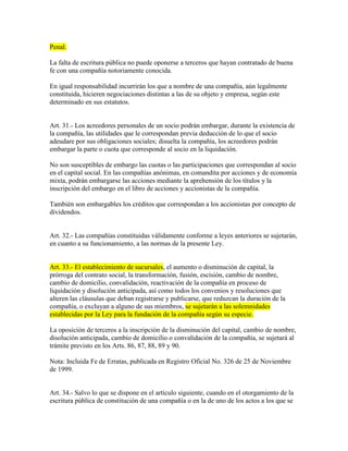 Penal.
La falta de escritura pública no puede oponerse a terceros que hayan contratado de buena
fe con una compañía notoriamente conocida.
En igual responsabilidad incurrirán los que a nombre de una compañía, aún legalmente
constituida, hicieren negociaciones distintas a las de su objeto y empresa, según este
determinado en sus estatutos.
Art. 31.- Los acreedores personales de un socio podrán embargar, durante la existencia de
la compañía, las utilidades que le correspondan previa deducción de lo que el socio
adeudare por sus obligaciones sociales; disuelta la compañía, los acreedores podrán
embargar la parte o cuota que corresponde al socio en la liquidación.
No son susceptibles de embargo las cuotas o las participaciones que correspondan al socio
en el capital social. En las compañías anónimas, en comandita por acciones y de economía
mixta, podrán embargarse las acciones mediante la aprehensión de los títulos y la
inscripción del embargo en el libro de acciones y accionistas de la compañía.
También son embargables los créditos que correspondan a los accionistas por concepto de
dividendos.
Art. 32.- Las compañías constituidas válidamente conforme a leyes anteriores se sujetarán,
en cuanto a su funcionamiento, a las normas de la presente Ley.
Art. 33.- El establecimiento de sucursales, el aumento o disminución de capital, la
prórroga del contrato social, la transformación, fusión, escisión, cambio de nombre,
cambio de domicilio, convalidación, reactivación de la compañía en proceso de
liquidación y disolución anticipada, así como todos los convenios y resoluciones que
alteren las cláusulas que deban registrarse y publicarse, que reduzcan la duración de la
compañía, o excluyan a alguno de sus miembros, se sujetarán a las solemnidades
establecidas por la Ley para la fundación de la compañía según su especie.
La oposición de terceros a la inscripción de la disminución del capital, cambio de nombre,
disolución anticipada, cambio de domicilio o convalidación de la compañía, se sujetará al
trámite previsto en los Arts. 86, 87, 88, 89 y 90.
Nota: Incluida Fe de Erratas, publicada en Registro Oficial No. 326 de 25 de Noviembre
de 1999.
Art. 34.- Salvo lo que se dispone en el artículo siguiente, cuando en el otorgamiento de la
escritura pública de constitución de una compañía o en la de uno de los actos a los que se
 