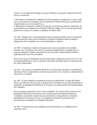 reunión, con la indicación del lugar en el que el balance se encuentra a disposición de los
socios o accionistas;
5. Procederá a la distribución o adjudicación del remanente en proporción a lo que a cada
socio o accionista le corresponda, una vez aprobado el balance final que se protocolizará
conjuntamente con el acta respectiva; y,
6. Depositará el remanente a orden de un juez de lo civil para que tramite su partición, de
conformidad con lo dispuesto en el artículo 2046 del Código Civil en caso de que la junta
general no se reúna; o si reunida, no aprobare el balance final.
Art. 399.- Ningún socio o accionista podrá exigir la entrega del haber que le corresponda
en la división de la masa social, mientras no se hallen extinguidas todas las deudas y
obligaciones de la compañía o no se haya depositado su importe.
Art. 400.- Si repartido el haber social aparecieren nuevos acreedores, éstos podrán
reclamar, por vía judicial, a los socios o accionistas adjudicatarios, en proporción a la
cuota que hubieren recibido, hasta dentro de los cinco años contados desde la última
publicación del aviso a los acreedores.
Para el caso de que el remanente estuviere depositado a órdenes de un juez de lo civil, los
acreedores podrán hacer valer sus derechos ante dicha autoridad, hasta la concurrencia de
los valores depositados.
Art. 401.- Las cuotas no reclamadas dentro de los noventa días siguientes a la aprobación
del balance final, se depositarán a orden de un juez de lo civil, a nombre y a disposición de
cada uno de sus dueños.
Art. 402.- Si una compañía en liquidación careciere de patrimonio, en lugar del balance
final se levantará un acta en la que se declare esta circunstancia, la que será firmada por el
liquidador, un delegado del Ministerio de Finanzas y un representante del Superintendente
de Compañías.
Esta acta puede comprender a una o varias compañías. Si el acta no fuere suscrita por el
delegado del Ministerio de Finanzas o por el representante del Superintendente de
Compañías, transcurrido el plazo de seis meses desde su otorgamiento se entenderá
aprobada por el ministerio de la ley y el liquidador solicitará la cancelación de la
inscripción de la compañía en el Registro Mercantil.
Art. 403.- Se presume que una compañía carece de patrimonio, en cualquiera de los
siguientes casos:
 