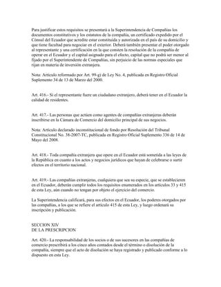 Para justificar estos requisitos se presentará a la Superintendencia de Compañías los
documentos constitutivos y los estatutos de la compañía, un certificado expedido por el
Cónsul del Ecuador que acredite estar constituida y autorizada en el país de su domicilio y
que tiene facultad para negociar en el exterior. Deberá también presentar el poder otorgado
al representante y una certificación en la que consten la resolución de la compañía de
operar en el Ecuador y el capital asignado para el efecto, capital que no podrá ser menor al
fijado por el Superintendente de Compañías, sin perjuicio de las normas especiales que
rijan en materia de inversión extranjera.
Nota: Artículo reformado por Art. 99-g) de Ley No. 4, publicada en Registro Oficial
Suplemento 34 de 13 de Marzo del 2000.
Art. 416.- Si el representante fuere un ciudadano extranjero, deberá tener en el Ecuador la
calidad de residentes.
Art. 417.- Las personas que actúen como agentes de compañías extranjeras deberán
inscribirse en la Cámara de Comercio del domicilio principal de sus negocios.
Nota: Artículo declarado inconstitucional de fondo por Resolución del Tribunal
Constitucional No. 38-2007-TC, publicada en Registro Oficial Suplemento 336 de 14 de
Mayo del 2008.
Art. 418.- Toda compañía extranjera que opere en el Ecuador está sometida a las leyes de
la República en cuanto a los actos y negocios jurídicos que hayan de celebrarse o surtir
efectos en el territorio nacional.
Art. 419.- Las compañías extranjeras, cualquiera que sea su especie, que se establecieren
en el Ecuador, deberán cumplir todos los requisitos enumerados en los artículos 33 y 415
de esta Ley, aún cuando no tengan por objeto el ejercicio del comercio.
La Superintendencia calificará, para sus efectos en el Ecuador, los poderes otorgados por
las compañías, a los que se refiere el artículo 415 de esta Ley, y luego ordenará su
inscripción y publicación.
SECCION XIV
DE LA PRESCRIPCION
Art. 420.- La responsabilidad de los socios o de sus sucesores en las compañías de
comercio prescribirá a los cinco años contados desde el término o disolución de la
compañía, siempre que el acto de disolución se haya registrado y publicado conforme a lo
dispuesto en esta Ley.
 